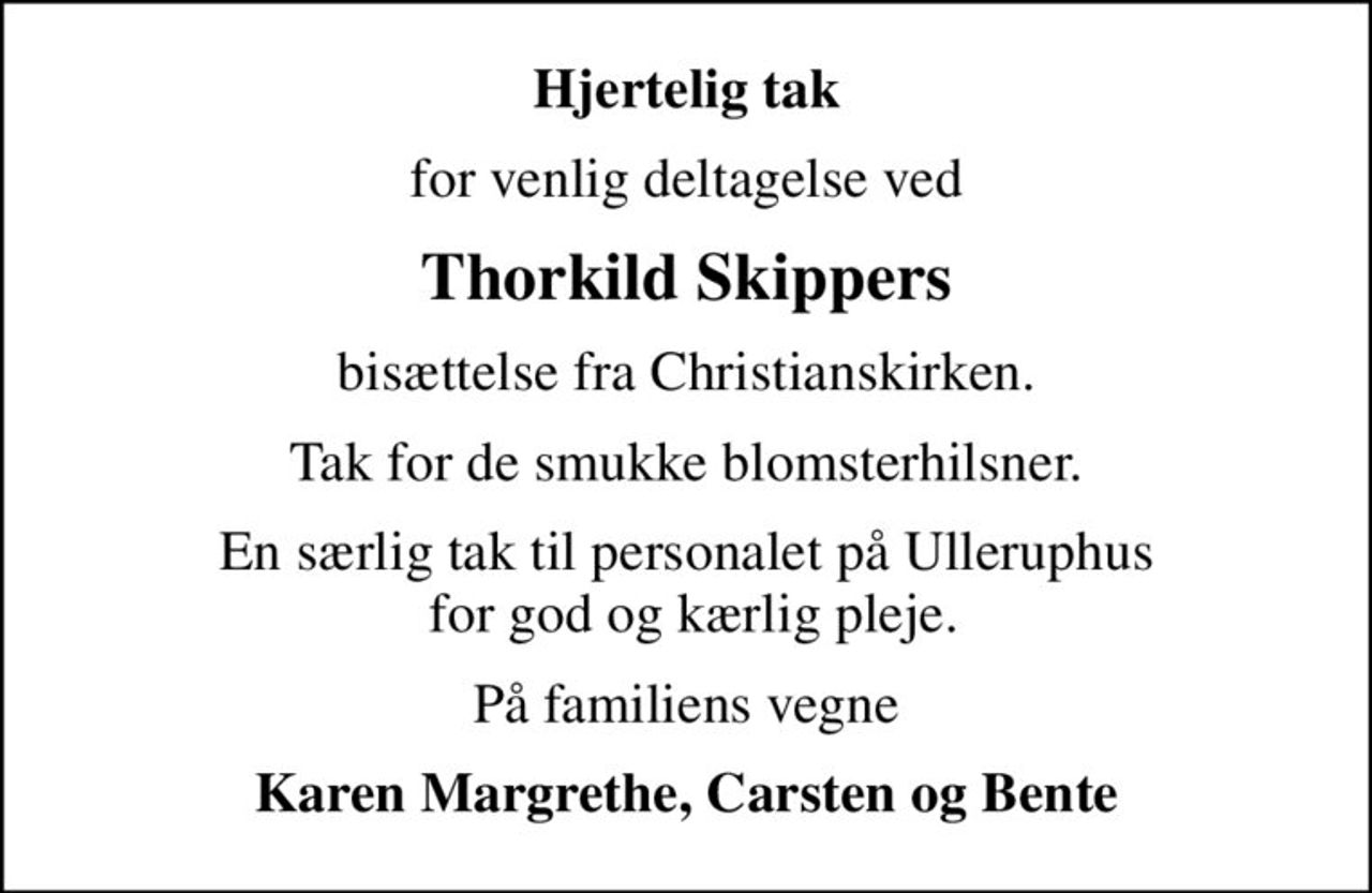 Hjertelig tak
for venlig deltagelse ved
Thorkild Skippers
bisættelse fra Christianskirken.
Tak for de smukke blomsterhilsner.
En særlig tak til personalet på Ulleruphus  for god og kærlig pleje.
På familiens vegne
Karen Margrethe, Carsten og Bente