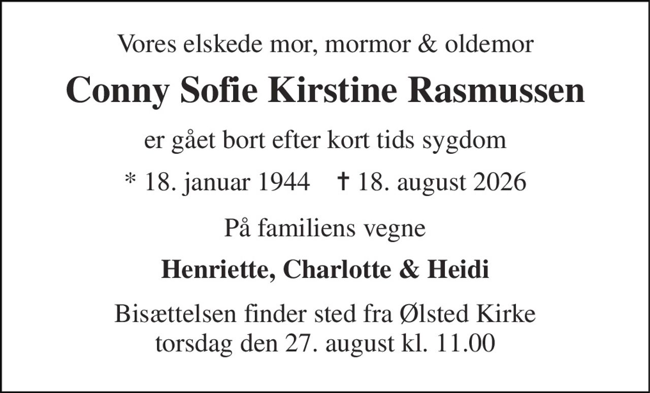 Vores elskede mor, mormor & oldemor 
Conny Sofie Kirstine Rasmussen 
er gået bort efter kort tids sygdom 
* 18. januar 1944    ✝ 18. august 2026 
På familiens vegne 
Henriette, Charlotte & Heidi 
Bisættelsen finder sted fra Ølsted Kirke torsdag den 27. august kl. 11.00