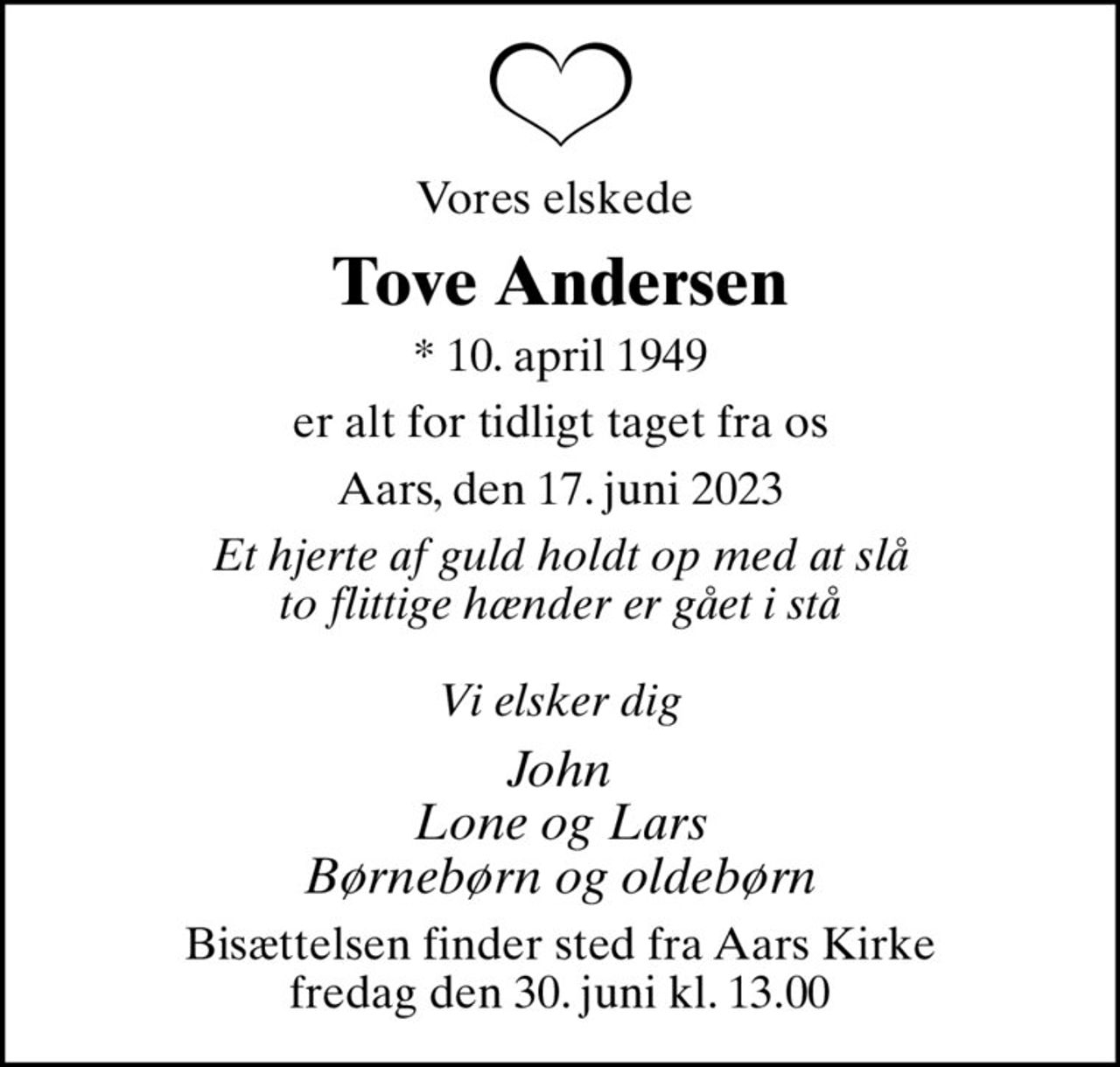 Vores elskede 
Tove Andersen
* 10. april 1949
er alt for tidligt taget fra os
Aars, den 17. juni 2023
Et hjerte af guld holdt op med at slå to flittige hænder er gået i stå  Vi elsker dig
John Lone og Lars Børnebørn og oldebørn
Bisættelsen finder sted fra Aars Kirke  fredag den 30. juni kl. 13.00