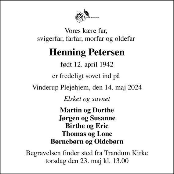 Vores kære far,  svigerfar, farfar, morfar og oldefar 
Henning Petersen
født 12. april 1942
er fredeligt sovet ind på 
Vinderup Plejehjem, den 14. maj 2024
Elsket og savnet
Martin og Dorthe Jørgen og Susanne Birthe og Eric Thomas og Lone Børnebørn og Oldebørn
Begravelsen finder sted fra Trandum Kirke  torsdag den 23. maj kl. 13.00