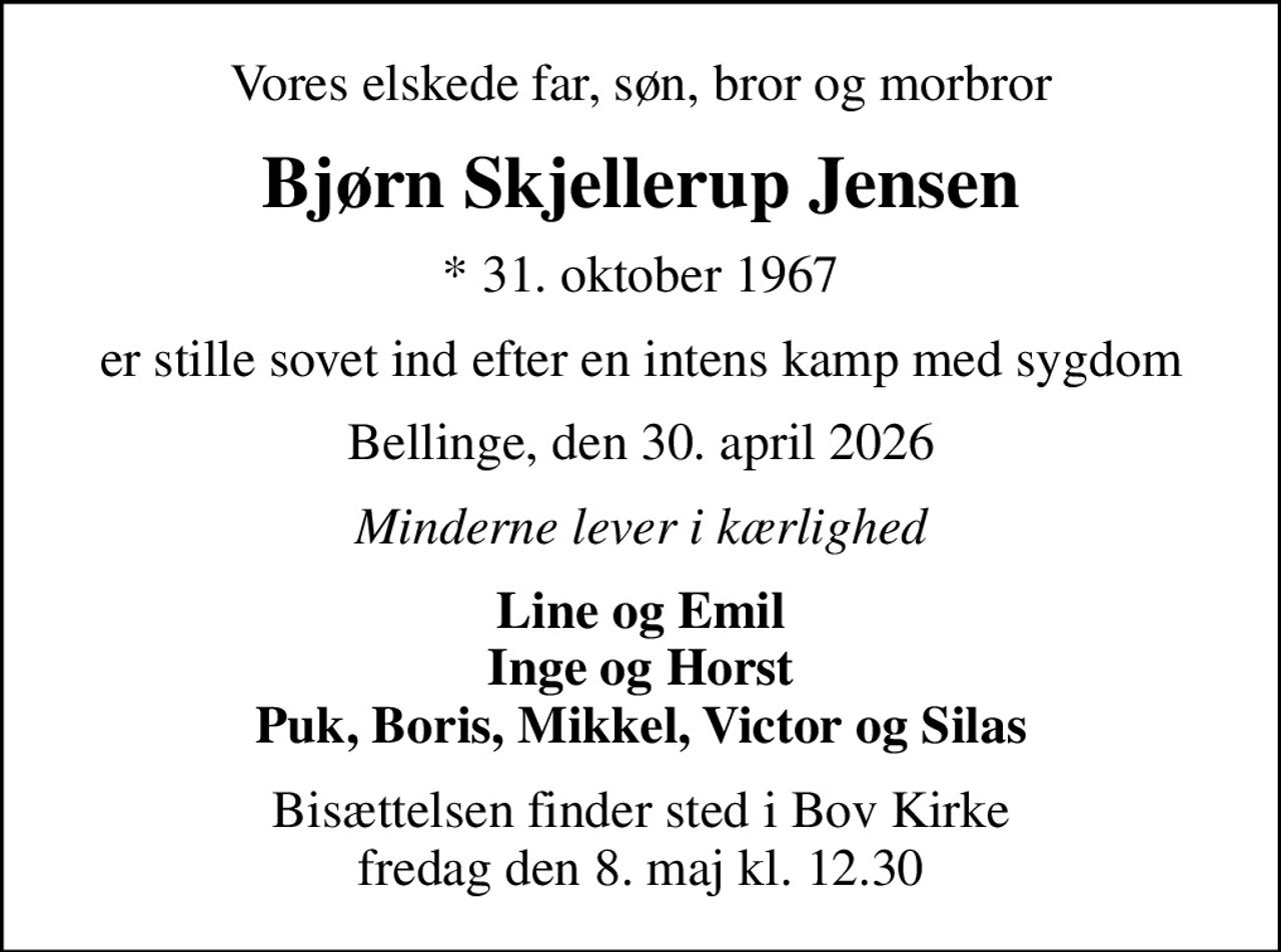 Vores elskede far, søn, bror og morbror
Bjørn Skjellerup Jensen
* 31. oktober 1967
er stille sovet ind efter en intens kamp med sygdom
Bellinge, den 30. april 2026
Minderne lever i kærlighed
Line og Emil Inge og Horst Puk, Boris, Mikkel, Victor og Silas
Bisættelsen finder sted i Bov Kirke  fredag den 8. maj kl. 12.30