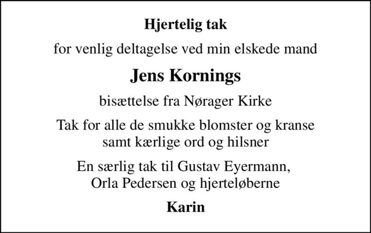 Hjertelig tak
for venlig deltagelse ved min elskede mand
Jens Kornings
bisættelse fra Nørager Kirke
Tak for alle de smukke blomster og kranse samt kærlige ord og hilsner
En særlig tak til Gustav Eyermann,  Orla Pedersen og hjerteløberne
Karin