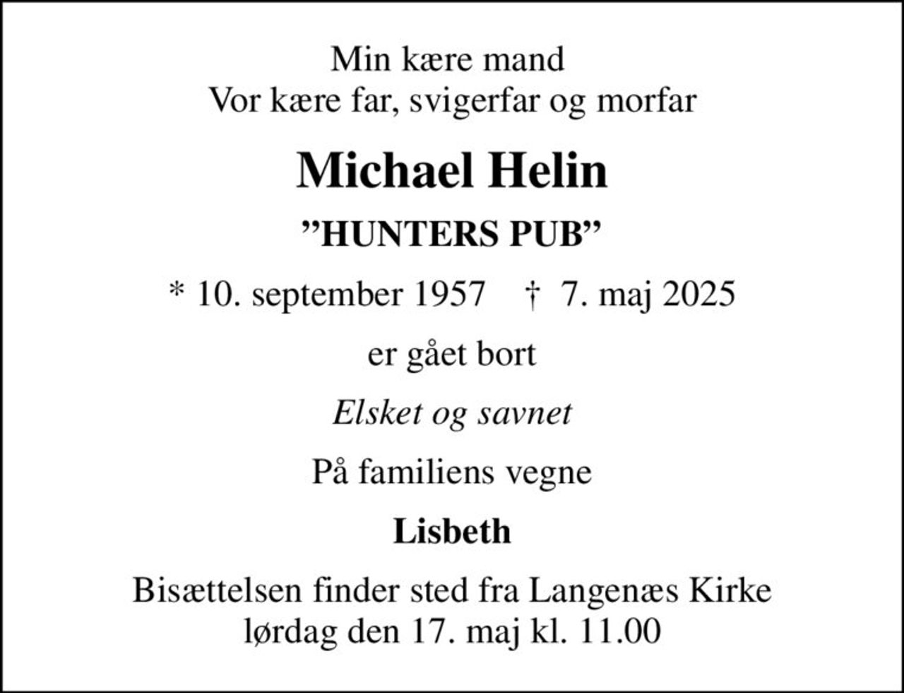 Min kære mand  Vor kære far, svigerfar og morfar
Michael Helin
HUNTERS PUB
* 10. september 1957    ✝ 7. maj 2025
er gået bort
Elsket og savnet
På familiens vegne
Lisbeth
Bisættelsen finder sted fra Langenæs Kirke  lørdag den 17. maj kl. 11.00