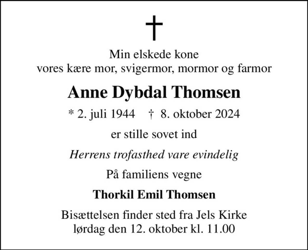 Min elskede kone vores kære mor, svigermor, mormor og farmor
Anne Dybdal Thomsen
* 2. juli 1944    ✝ 8. oktober 2024
er stille sovet ind
Herrens trofasthed vare evindelig
På familiens vegne
Thorkil Emil Thomsen
Bisættelsen finder sted fra Jels Kirke  lørdag den 12. oktober kl. 11.00