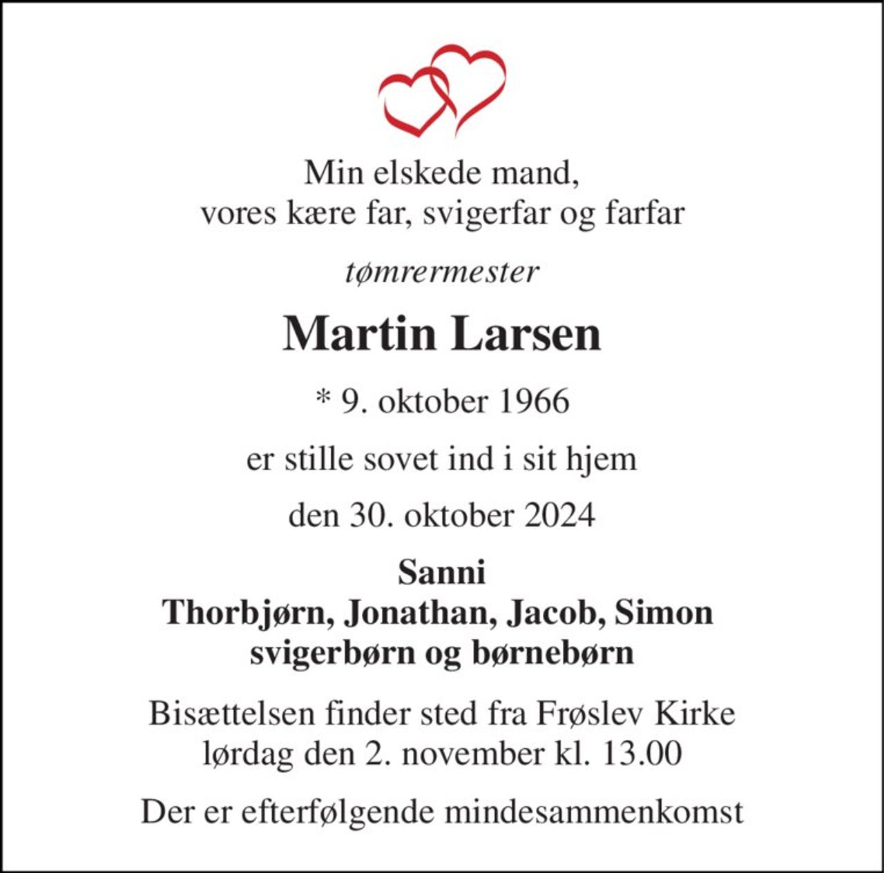 Min elskede mand, vores kære far, svigerfar og farfar 
tømrermester 
Martin Larsen 
*​ 9. oktober 1966 
er stille sovet ind i sit hjem 
den 30. oktober 2024 
Sanni Thorbjørn, Jonathan, Jacob, Simon  svigerbørn og børnebørn 
Bisættelsen​ finder sted fra Frøslev Kirke​ lørdag den 2. november​ kl. 13.00 
Der er efterfølgende mindesammenkomst