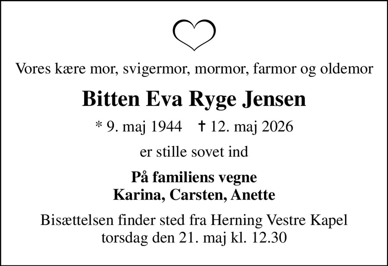 Vores kære mor, svigermor, mormor, farmor og oldemor
Bitten Eva Ryge Jensen
* 9. maj 1944    ✝ 12. maj 2026
er stille sovet ind
På familiens vegne Karina, Carsten, Anette
Bisættelsen finder sted fra Herning Vestre Kapel  torsdag den 21. maj kl. 12.30