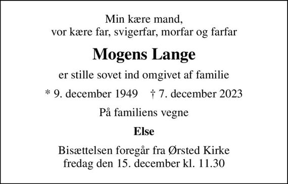 Min kære mand, vor kære far, svigerfar, morfar og farfar
Mogens Lange
er stille sovet ind omgivet af familie
* 9. december 1949    &#x271d; 7. december 2023
På familiens vegne
Else
Bisættelsen foregår fra Ørsted Kirke  fredag den 15. december kl. 11.30