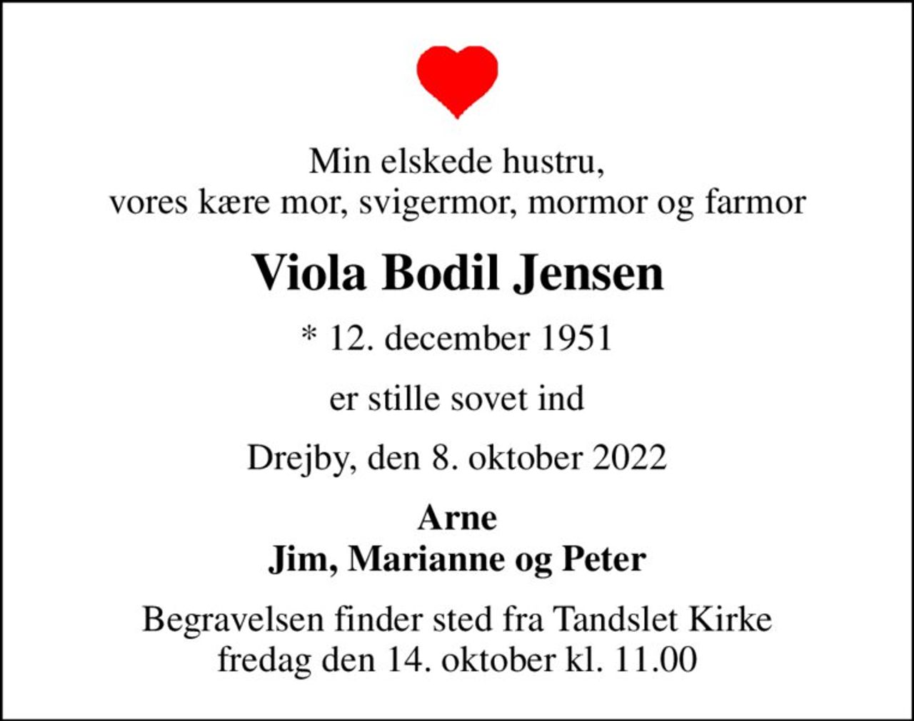 Min elskede hustru, vores kære mor, svigermor, mormor og farmor
Viola Bodil Jensen
* 12. december 1951
er stille sovet ind
Drejby, den 8. oktober 2022
Arne Jim, Marianne og Peter
Begravelsen finder sted fra Tandslet Kirke  fredag den 14. oktober kl. 11.00