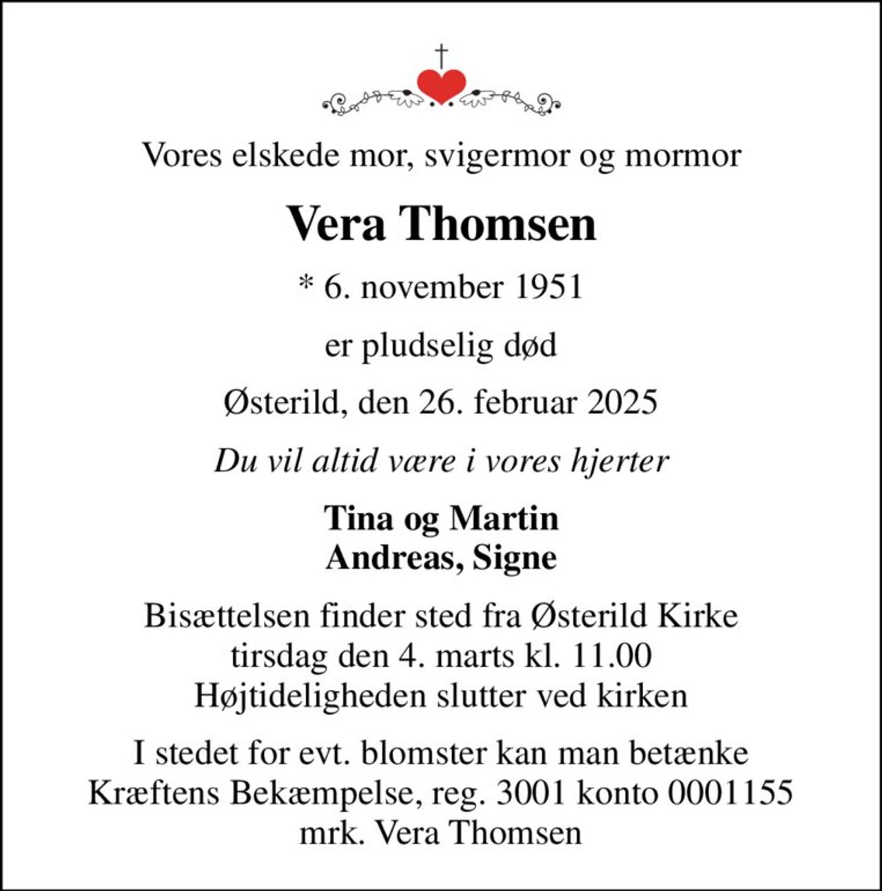 Vores elskede mor, svigermor og mormor
Vera Thomsen
* 6. november 1951
er pludselig død
Østerild, den 26. februar 2025
Du vil altid være i vores hjerter
Tina og Martin Andreas, Signe
Bisættelsen finder sted fra Østerild Kirke  tirsdag den 4. marts kl. 11.00  Højtideligheden slutter ved kirken
I stedet for evt. blomster kan man betænke
					Kræftens Bekæmpelse reg.3001konto0001155mrk. Vera
					Thomsen