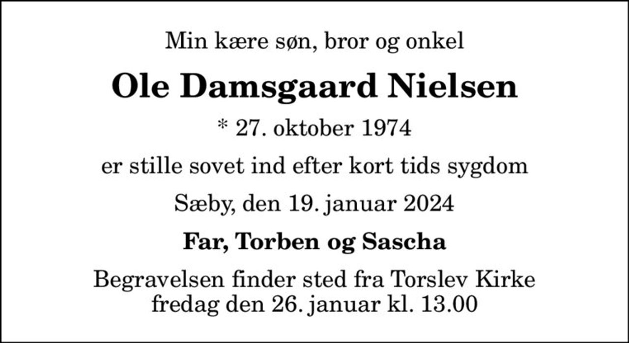 Min kære søn, bror og onkel
Ole Damsgaard Nielsen
* 27. oktober 1974
er stille sovet ind efter kort tids sygdom
Sæby, den 19. januar 2024
Far, Torben og Sascha
Begravelsen finder sted fra Torslev Kirke  fredag den 26. januar kl. 13.00