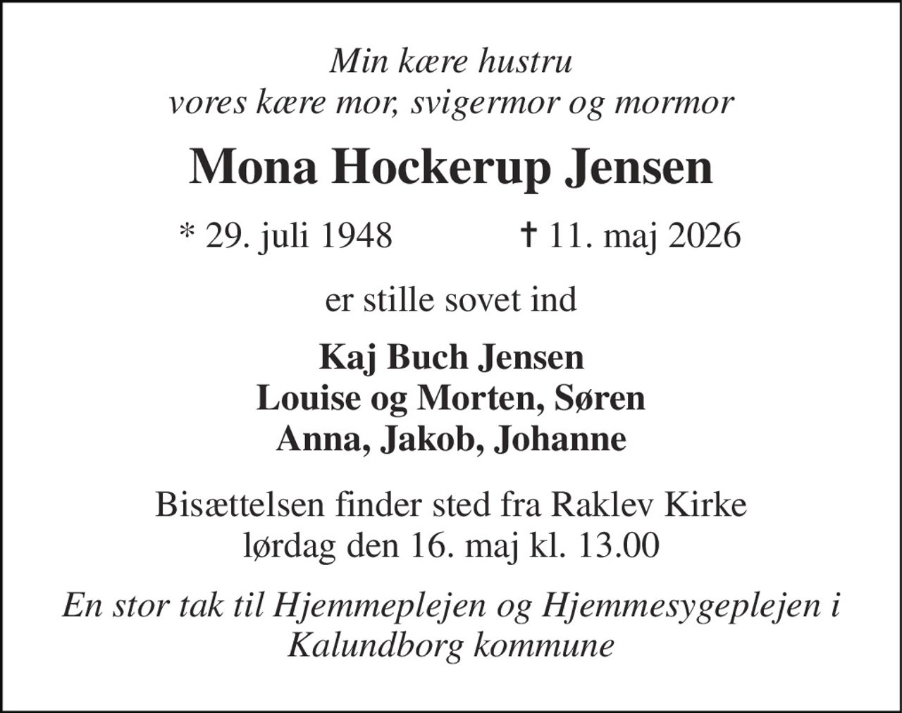 Min kære hustru vores kære mor, svigermor og mormor 
Mona Hockerup Jensen 
*​ 29. juli 1948​ 
✝​ 11. maj 2026​ 
er stille sovet ind 
Kaj Buch Jensen Louise og Morten, Søren Anna, Jakob, Johanne 
Bisættelsen​ finder sted fra Raklev Kirke​ lørdag den 16. maj​ kl. 13.00 
En stor tak til Hjemmeplejen og Hjemmesygeplejen i Kalundborg kommune