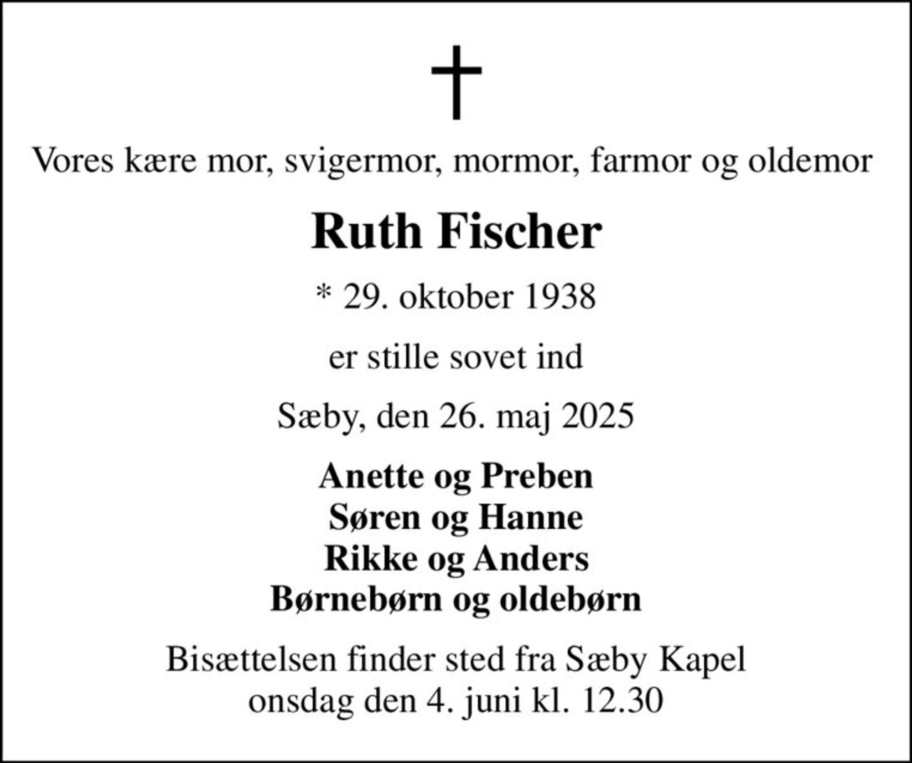 Vores kære mor, svigermor, mormor, farmor og oldemor 
Ruth Fischer
* 29. oktober 1938
er stille sovet ind
Sæby, den 26. maj 2025
Anette og Preben Søren og Hanne Rikke og Anders Børnebørn og oldebørn
Bisættelsen finder sted fra Sæby Kapel  onsdag den 4. juni kl. 12.30