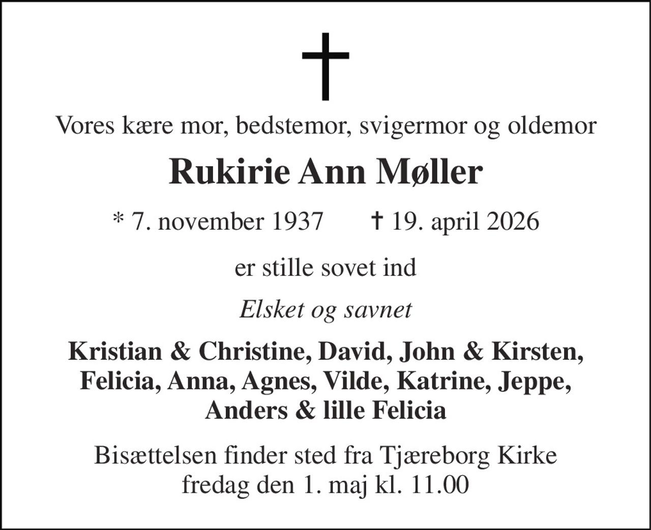 Vores kære mor, bedstemor, svigermor og oldemor 
Rukirie Ann Møller 
*​ 7. november 1937​       ✝​ 19. april 2026 
er stille sovet ind 
Elsket og savnet 
Kristian & Christine, David, John & Kirsten, Felicia, Anna, Agnes, Vilde, Katrine, Jeppe, Anders & lille Felicia 
Bisættelsen​ finder sted fra Tjæreborg Kirke​ fredag den 1. maj​ kl. 11.00
