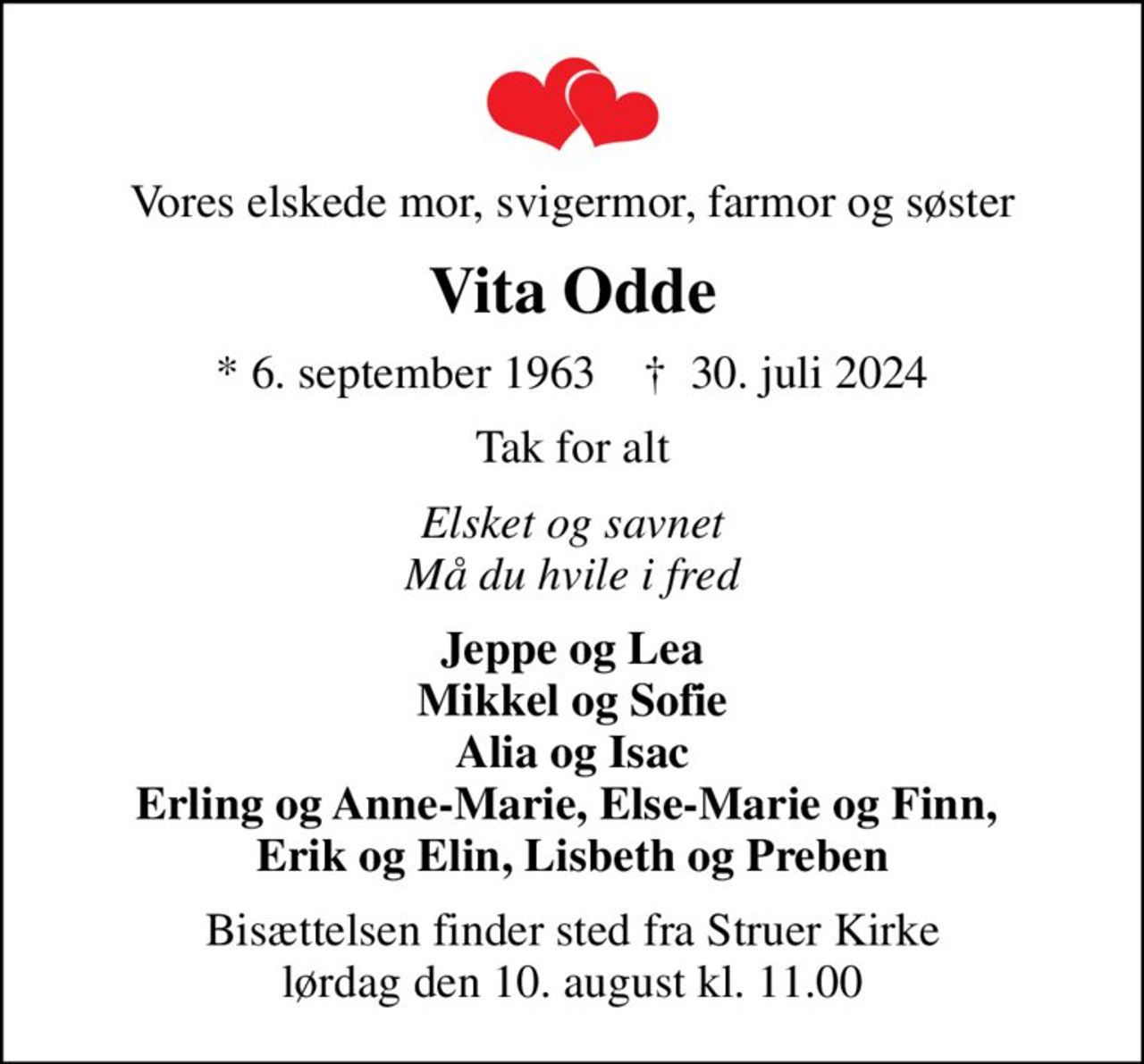 Vores elskede mor, svigermor, farmor og søster
Vita Odde
* 6. september 1963    ✝ 30. juli 2024
Tak for alt
Elsket og savnet Må du hvile i fred
Jeppe og Lea Mikkel og Sofie Alia og Isac Erling og Anne-Marie, Else-Marie og Finn,  Erik og Elin, Lisbeth og Preben
Bisættelsen finder sted fra Struer Kirke  lørdag den 10. august kl. 11.00