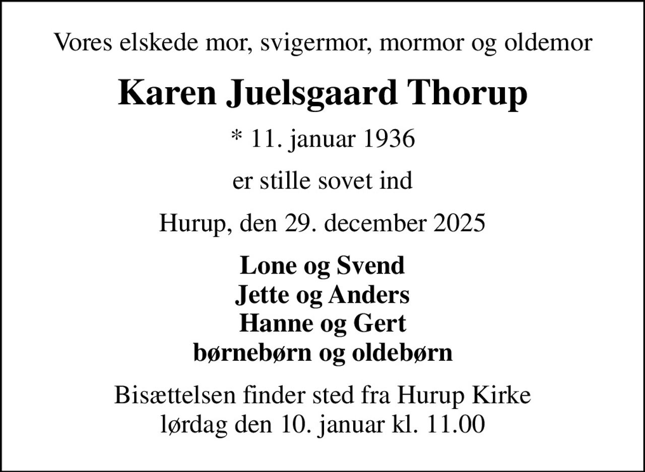 Vores elskede mor, svigermor, mormor og oldemor
Karen Juelsgaard Thorup
* 11. januar 1936
er stille sovet ind
Hurup, den 29. december 2025
Lone og Svend Jette og Anders Hanne og Gert børnebørn og oldebørn
Bisættelsen finder sted fra Hurup Kirke  lørdag den 10. januar kl. 11.00