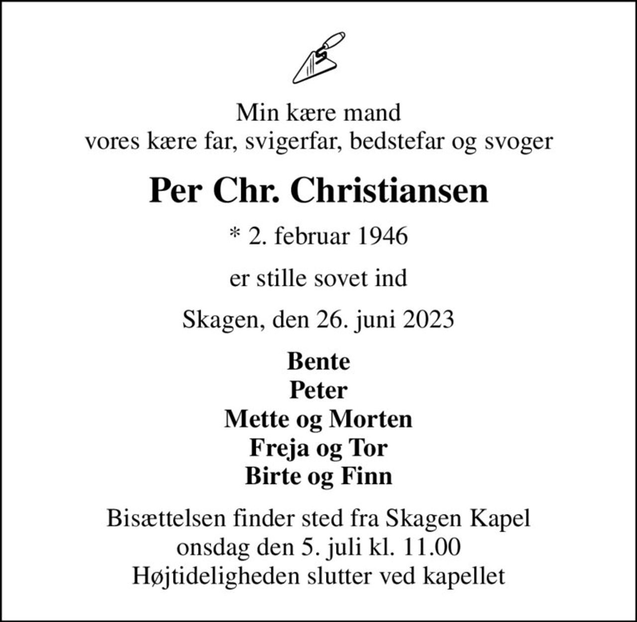 Min kære mand vores kære far, svigerfar, bedstefar og svoger
Per Chr. Christiansen
* 2. februar 1946
er stille sovet ind
Skagen, den 26. juni 2023
Bente Peter Mette og Morten Freja og Tor Birte og Finn
Bisættelsen finder sted fra Skagen Kapel  onsdag den 5. juli kl. 11.00  Højtideligheden slutter ved kapellet