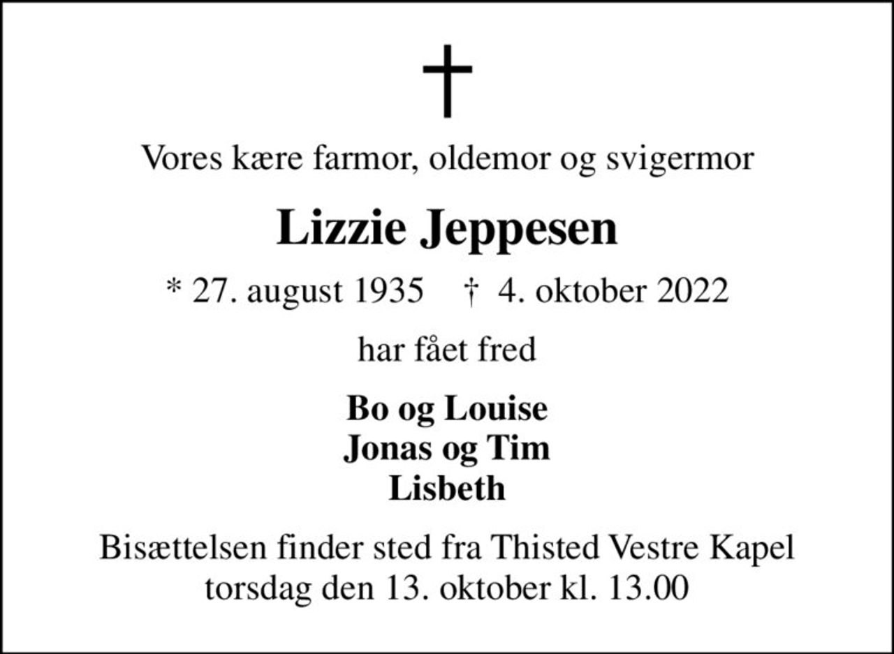 Vores kære farmor, oldemor og svigermor
Lizzie Jeppesen
* 27. august 1935    ✝ 4. oktober 2022
har fået fred
Bo og Louise Jonas og Tim Lisbeth
Bisættelsen finder sted fra Thisted Vestre Kapel  torsdag den 13. oktober kl. 13.00