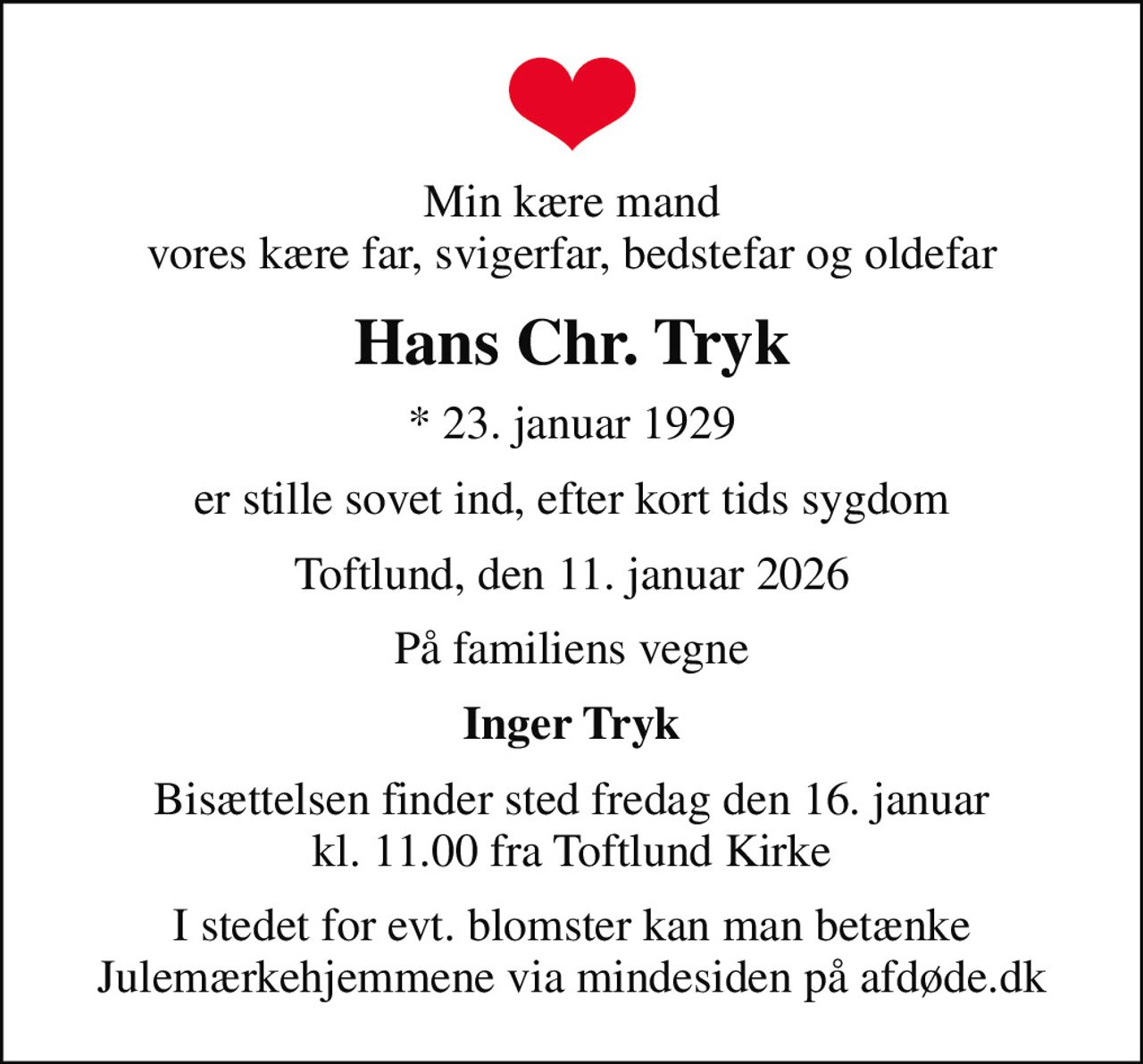Min kære mand vores kære far, svigerfar, bedstefar og oldefar
Hans Chr. Tryk
* 23. januar 1929
er stille sovet ind, efter kort tids sygdom
Toftlund, den 11. januar 2026
På familiens vegne
Inger Tryk
Bisættelsen finder sted fredag den 16. januar kl. 11.00 fra Toftlund Kirke
I stedet for evt. blomster kan man betænke
					Julemærkehjemmene via mindesiden på afdøde.dk