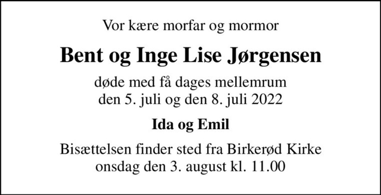 Vor kære morfar og mormor
Bent og Inge Lise Jørgensen
døde med få dages mellemrum den 5. juli og den 8. juli 2022
Ida og Emil
Bisættelsen finder sted fra Birkerød Kirke onsdag den 3. august kl. 11.00