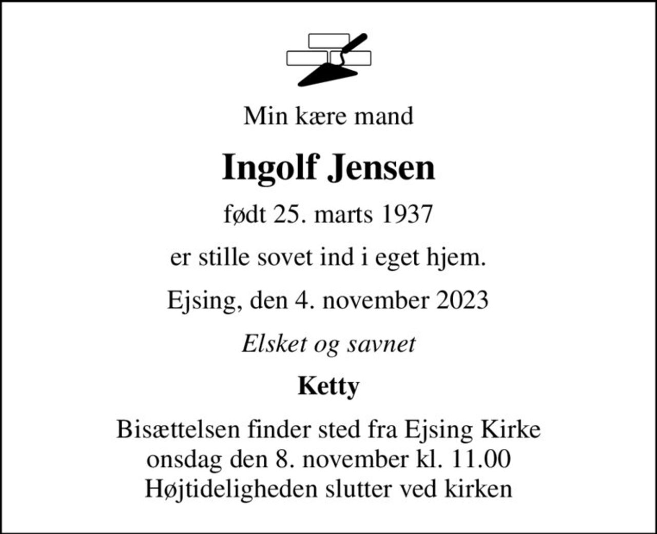 Min kære mand
Ingolf Jensen
født 25. marts 1937
er stille sovet ind i eget hjem.
Ejsing, den 4. november 2023
Elsket og savnet
Ketty
Bisættelsen finder sted fra Ejsing Kirke  onsdag den 8. november kl. 11.00  Højtideligheden slutter ved kirken