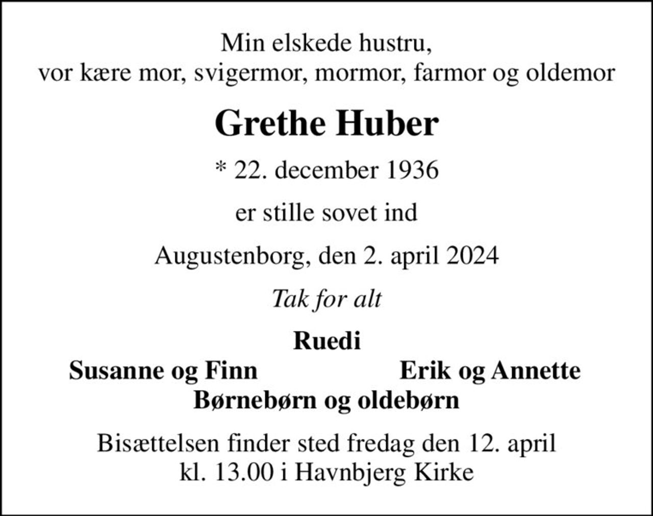 Min elskede hustru, vor kære mor, svigermor, mormor, farmor og oldemor
Grethe Huber
* 22. december 1936
er stille sovet ind
Augustenborg, den 2. april 2024
Tak for alt
Ruedi
Susanne og Finn
Erik og Annette
Bisættelsen finder sted fredag den 12. april kl. 13.00 i Havnbjerg Kirke