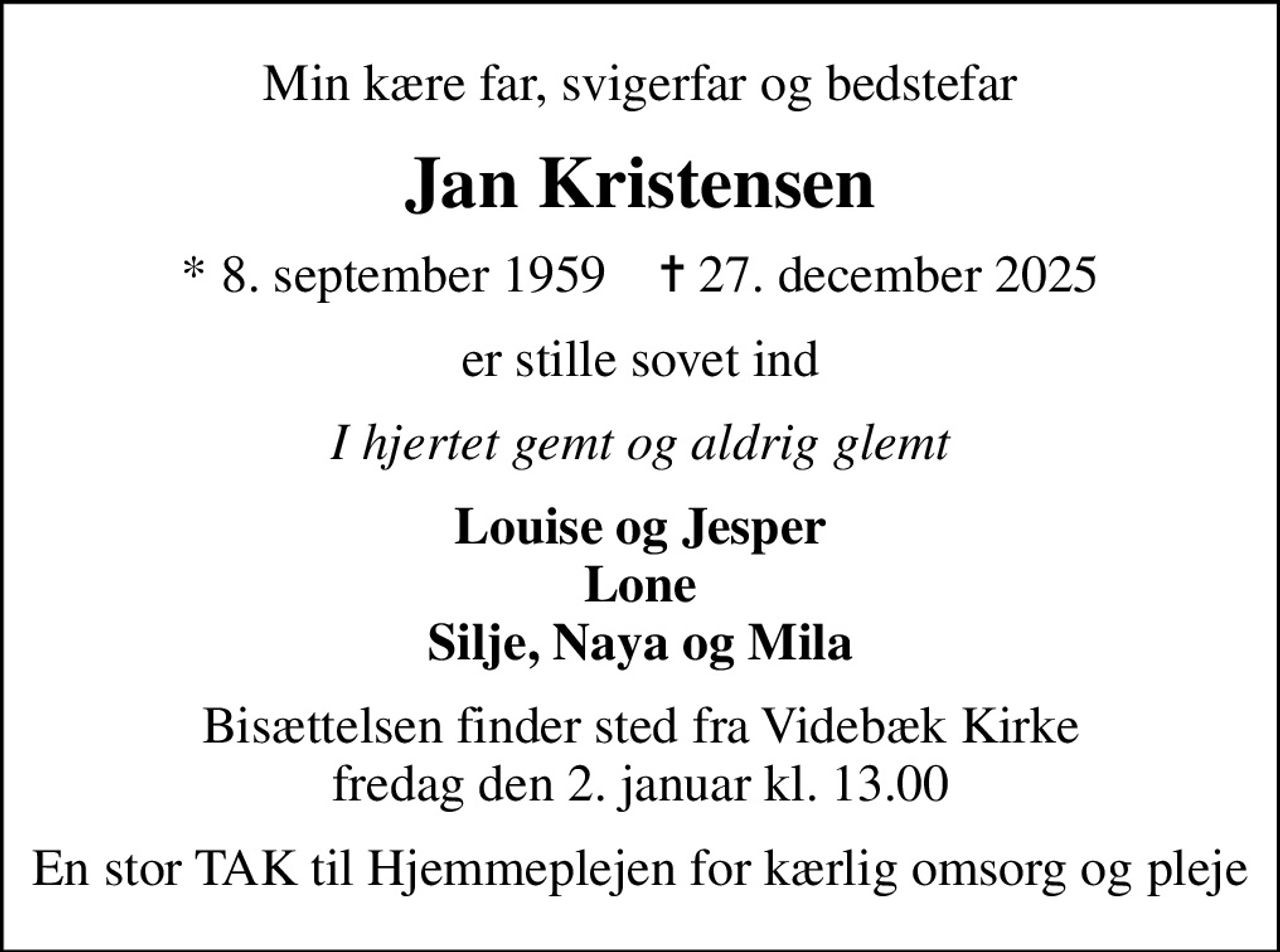 Min kære far, svigerfar og bedstefar
Jan Kristensen
* 8. september 1959    ✝ 27. december 2025
er stille sovet ind
I hjertet gemt og aldrig glemt
Louise og Jesper Lone Silje, Naya og Mila
Bisættelsen finder sted fra Videbæk Kirke  fredag den 2. januar kl. 13.00 
En stor TAK til Hjemmeplejen for kærlig omsorg og pleje