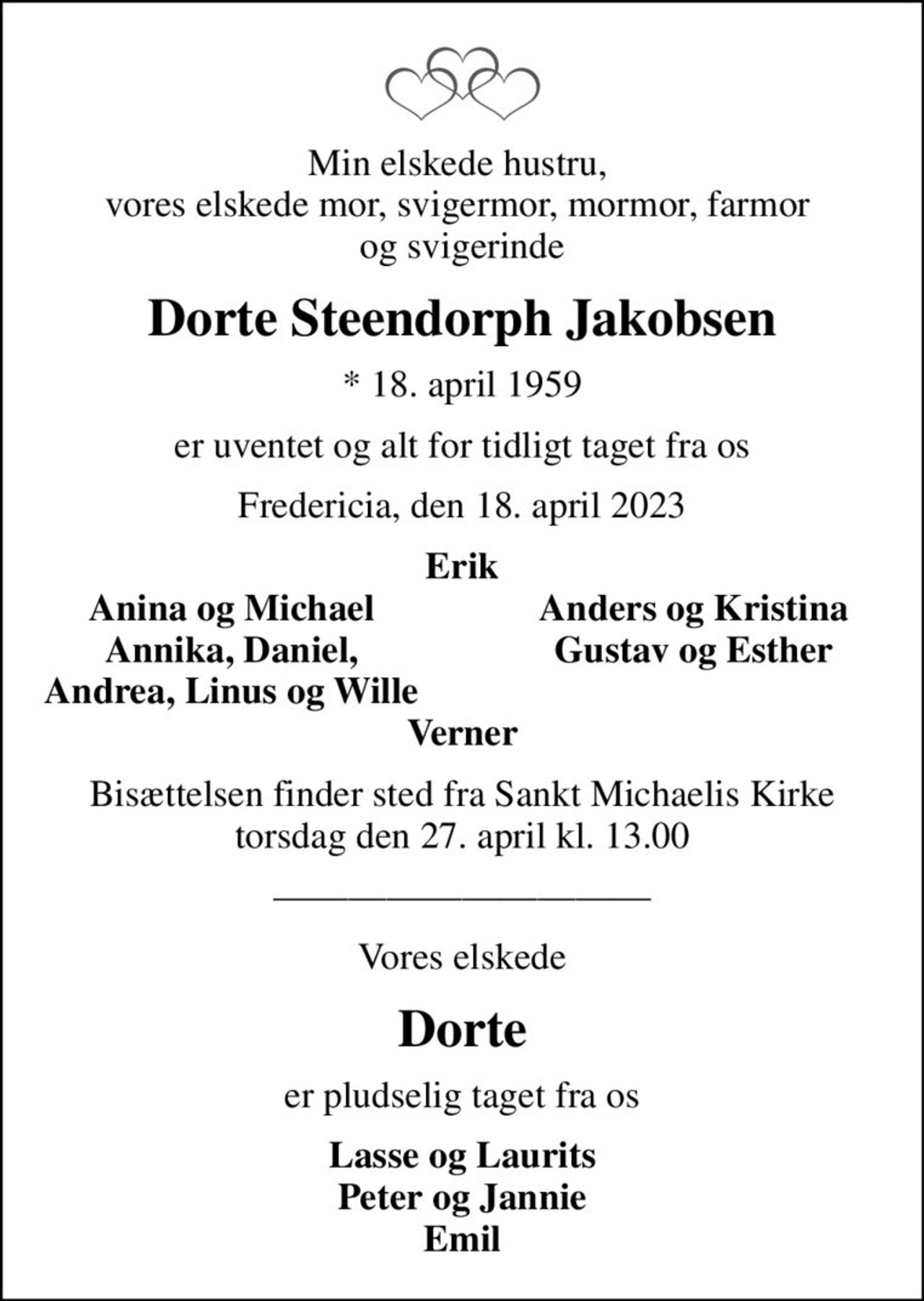 Min elskede hustru,  vores elskede mor, svigermor, mormor, farmor  og svigerinde
Dorte Steendorph Jakobsen
* 18. april 1959
er uventet og alt for tidligt taget fra os
Fredericia, den 18. april 2023
Erik
Anina og Michael
Anders og Kristina
Annika, Daniel,
Gustav og Esther
Andrea, Linus og Wille
Bisættelsen finder sted fra Sankt Michaelis Kirke  torsdag den 27. april kl. 13.00 
Vores elskede
Dorte
er pludselig taget fra os
Lasse og Laurits Peter og Jannie Emil
