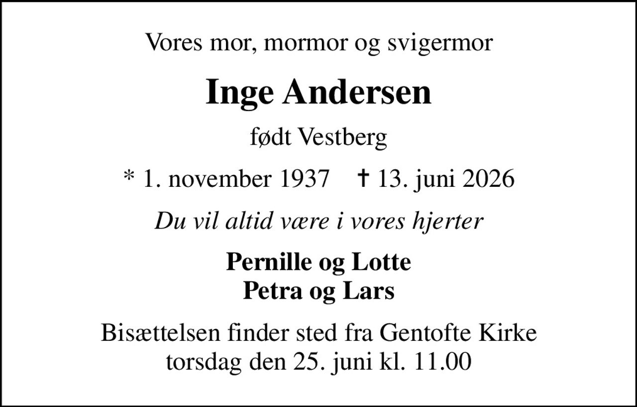 Vores mor, mormor og svigermor
Inge Andersen
født Vestberg
* 1. november 1937    ✝ 13. juni 2026
Du vil altid være i vores hjerter
Pernille og Lotte Petra og Lars
Bisættelsen finder sted fra Gentofte Kirke  torsdag den 25. juni kl. 11.00