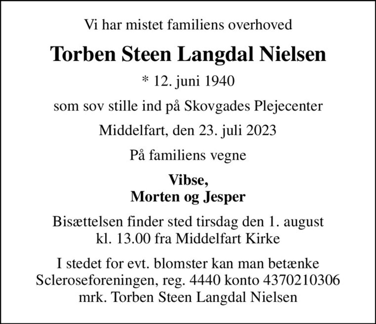 Vi har mistet familiens overhoved
Torben Steen Langdal Nielsen
* 12. juni 1940
som sov stille ind på Skovgades Plejecenter
Middelfart, den 23. juli 2023
På familiens vegne
Vibse, Morten og Jesper
Bisættelsen finder sted tirsdag den 1. august kl. 13.00 fra Middelfart Kirke
I stedet for evt. blomster kan man betænke
					Scleroseforeningen reg.4440konto4370210306mrk. Torben Steen Langdal
					Nielsen
