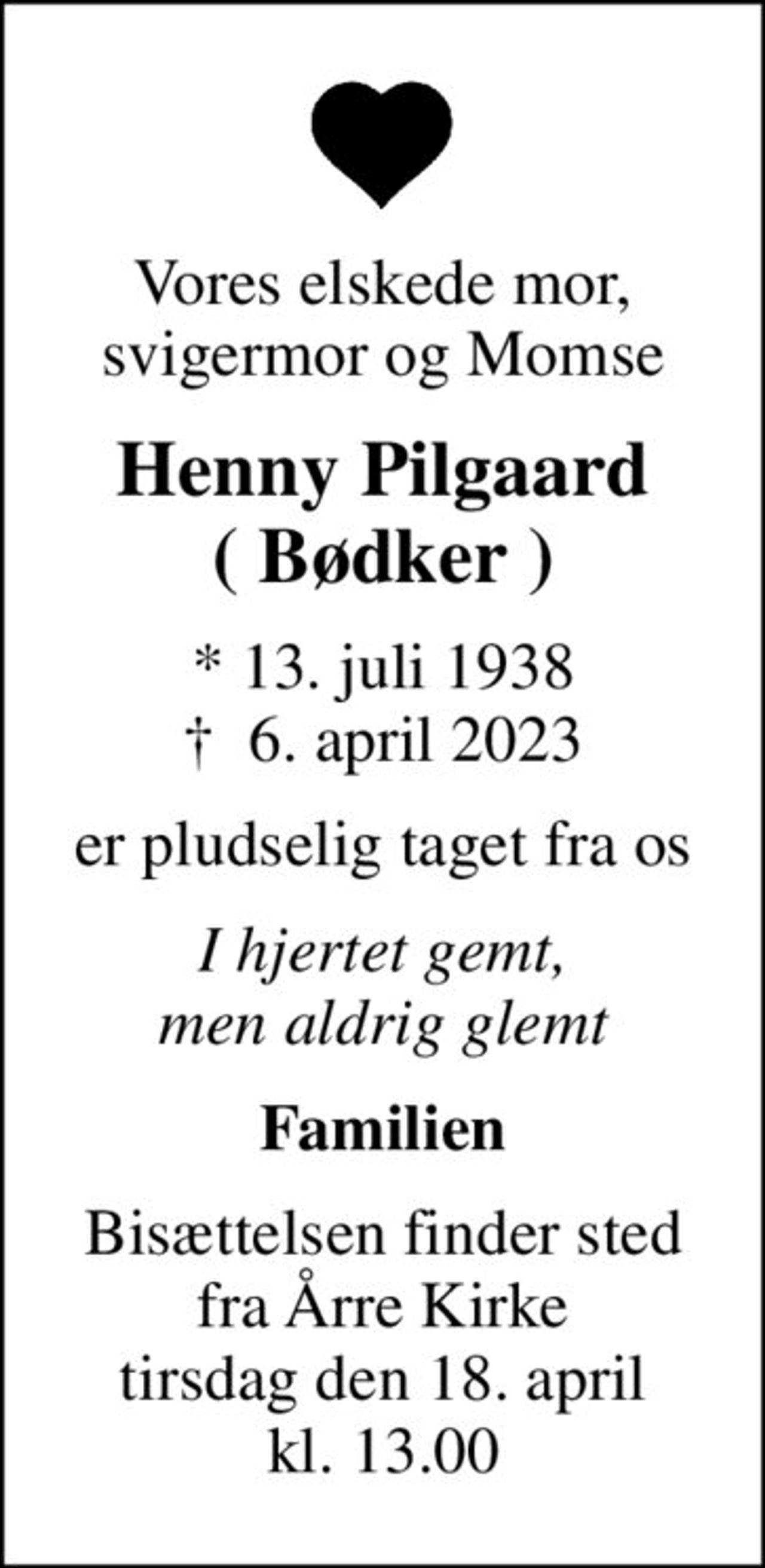 Vores elskede mor, svigermor og Momse
Henny Pilgaard ( Bødker )
* 13. juli 1938
						✝ 6. april 2023
er pludselig taget fra os
I hjertet gemt, men aldrig glemt
Familien
Bisættelsen finder sted fra Årre Kirke tirsdag den 18. april kl. 13.00
