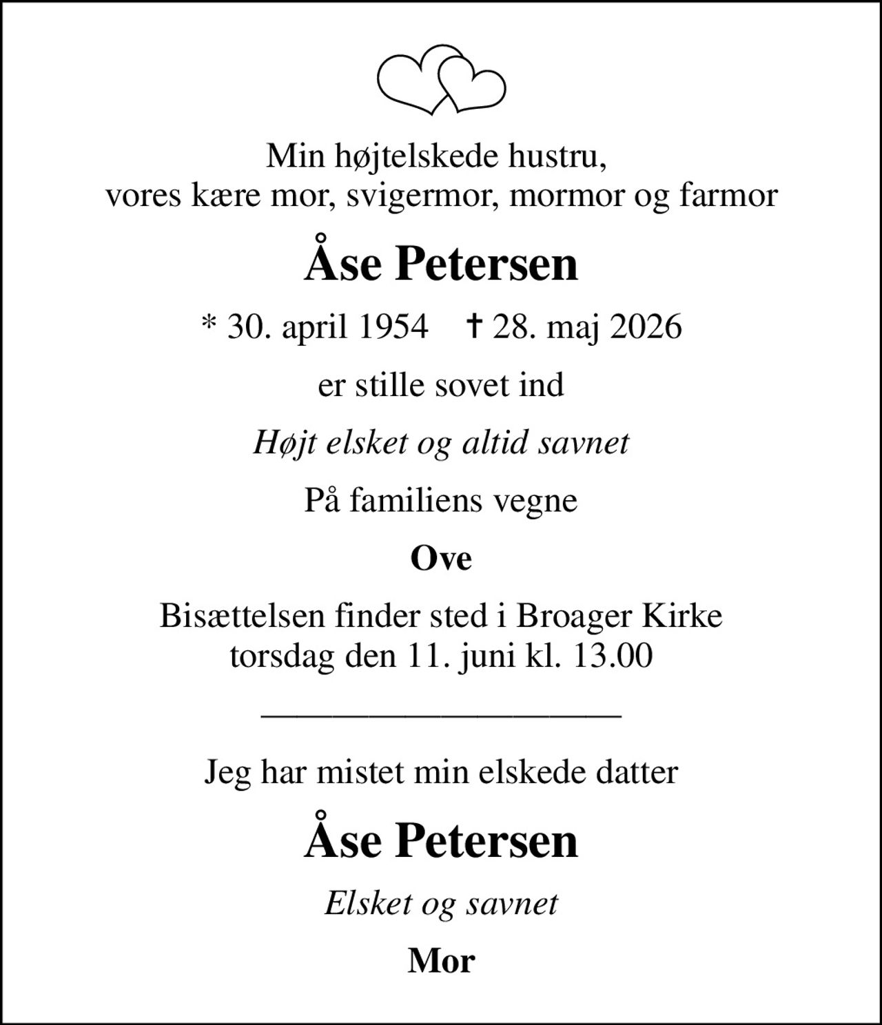 Min højtelskede hustru,  vores kære mor, svigermor, mormor og farmor
Åse Petersen
* 30. april 1954    ✝ 28. maj 2026
er stille sovet ind
Højt elsket og altid savnet
På familiens vegne
Ove
Bisættelsen finder sted i Broager Kirke  torsdag den 11. juni kl. 13.00 
Jeg har mistet min elskede datter
Åse Petersen
Elsket og savnet
Mor
