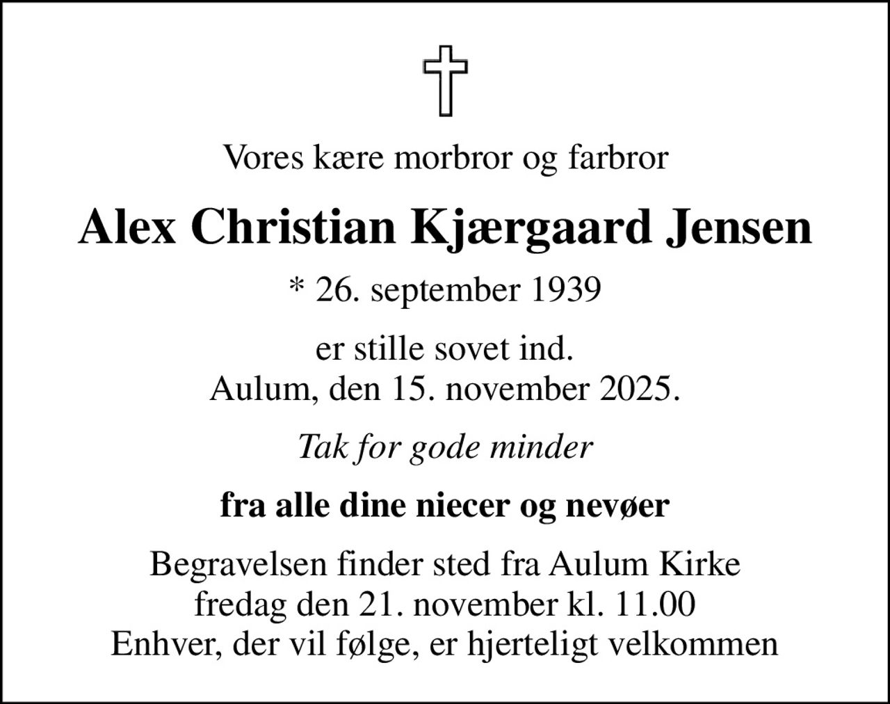 Vores kære morbror og farbror
Alex Christian Kjærgaard Jensen
* 26. september 1939
er stille sovet ind. Aulum, den 15. november 2025.
Tak for gode minder
fra alle dine niecer og nevøer
Begravelsen finder sted fra Aulum Kirke  fredag den 21. november kl. 11.00  Enhver, der vil følge, er hjerteligt velkommen
