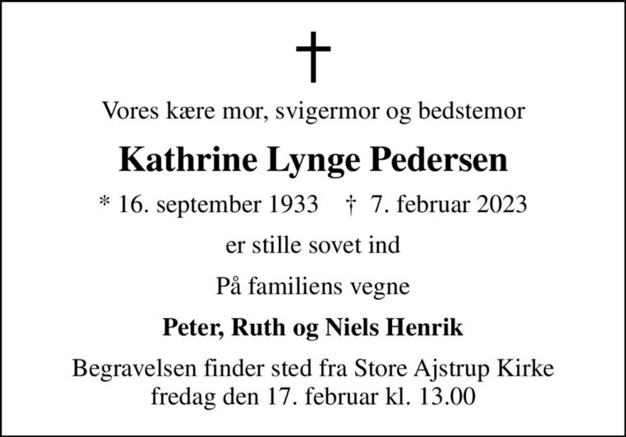 Vores kære mor, svigermor og bedstemor
Kathrine Lynge Pedersen
* 16. september 1933    ✝ 7. februar 2023
er stille sovet ind
På familiens vegne
Peter, Ruth og Niels Henrik
Begravelsen finder sted fra Store Ajstrup Kirke  fredag den 17. februar kl. 13.00