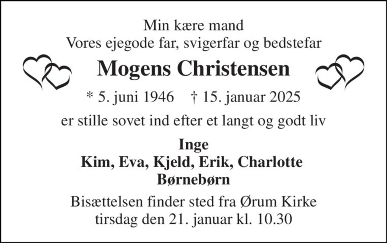 Min kære mand Vores ejegode far, svigerfar og bedstefar 
Mogens Christensen 
* 5. juni 1946    † 15. januar 2025 
er stille sovet ind efter et langt og godt liv 
Inge Kim, Eva, Kjeld, Erik, Charlotte  Børnebørn 
Bisættelsen finder sted fra Ørum Kirke tirsdag den 21. januar kl. 10.30