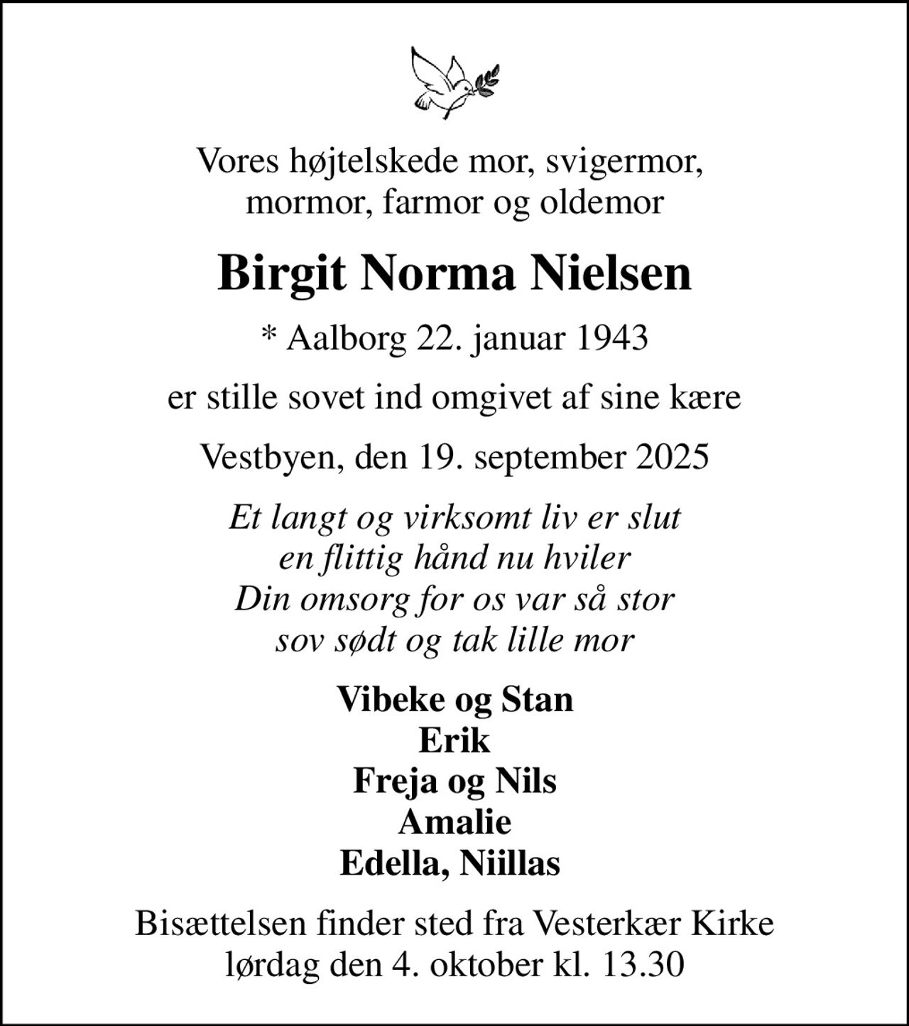Vores højtelskede mor, svigermor,  mormor, farmor og oldemor
Birgit Norma Nielsen
* Aalborg 22. januar 1943
er stille sovet ind omgivet af sine kære
Vestbyen, den 19. september 2025
Et langt og virksomt liv er slut en flittig hånd nu hviler Din omsorg for os var så stor sov sødt og tak lille mor
Vibeke og Stan Erik Freja og Nils Amalie Edella, Niillas 
Bisættelsen finder sted fra Vesterkær Kirke  lørdag den 4. oktober kl. 13.30