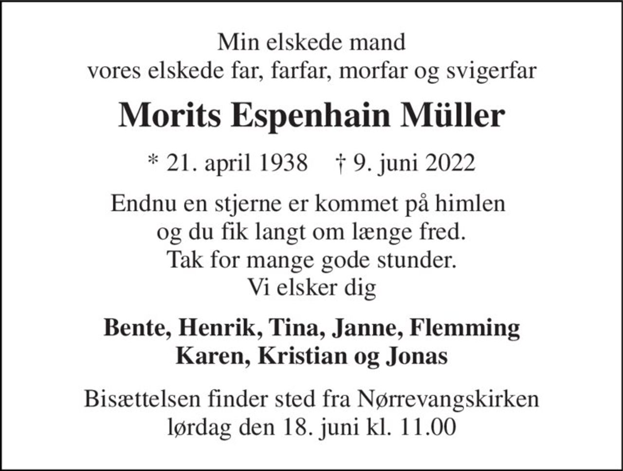 Min elskede mand vores elskede far, farfar, morfar og svigerfar 
Morits Espenhain Müller 
*​ 21. april 1938​    ✝​ 9. juni 2022 
Endnu en stjerne er kommet på himlen  og du fik langt om længe fred. Tak for mange gode stunder. Vi elsker dig 
Bente, Henrik, Tina, Janne, Flemming Karen, Kristian og Jonas 
Bisættelsen​ finder sted fra Nørrevangskirken​ lørdag den 18. juni​ kl. 11.00