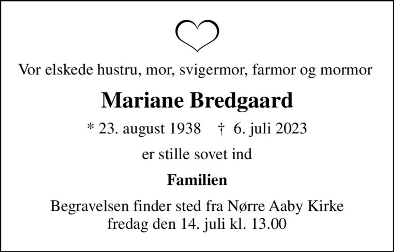 Vor elskede hustru, mor, svigermor, farmor og mormor 
Mariane Bredgaard
* 23. august 1938    ✝ 6. juli 2023
er stille sovet ind
Familien
Begravelsen finder sted fra Nørre Aaby Kirke  fredag den 14. juli kl. 13.00