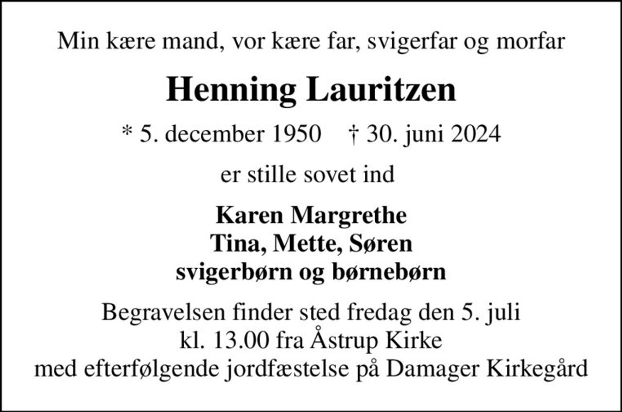 Min kære mand, vor kære far, svigerfar og morfar
Henning Lauritzen
* 5. december 1950    ✝ 30. juni 2024
er stille sovet ind 
Karen Margrethe Tina, Mette, Søren svigerbørn og børnebørn
Begravelsen finder sted fredag den 5. juli kl. 13.00 fra Åstrup Kirke med efterfølgende jordfæstelse på Damager Kirkegård
