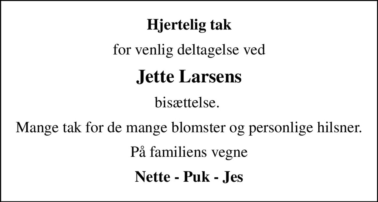 Hjertelig tak
for venlig deltagelse ved
Jette Larsens
bisættelse. 
Mange tak for de mange blomster og personlige hilsner.
På familiens vegne
Nette - Puk - Jes