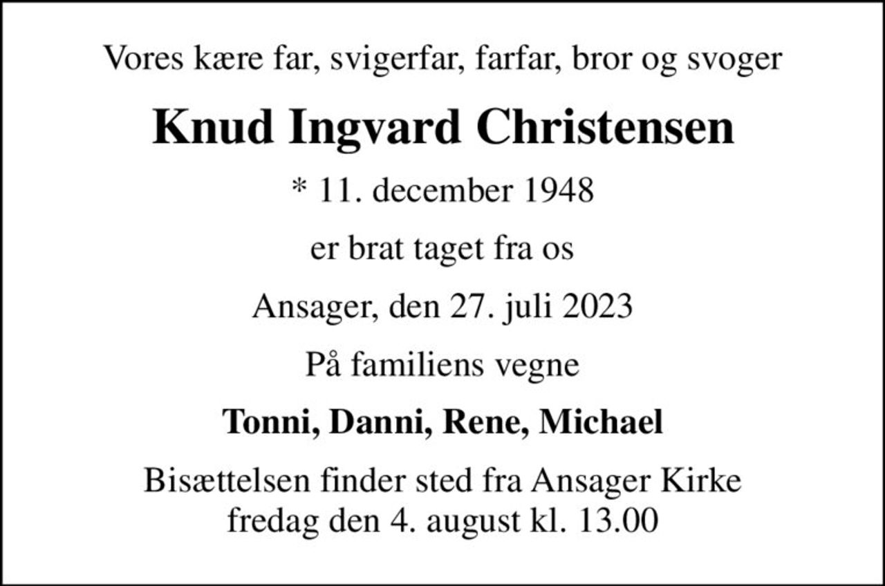 Vores kære far, svigerfar, farfar, bror og svoger
Knud Ingvard Christensen
* 11. december 1948
er brat taget fra os
Ansager, den 27. juli 2023
På familiens vegne
Tonni, Danni, Rene, Michael
Bisættelsen finder sted fra Ansager Kirke  fredag den 4. august kl. 13.00
