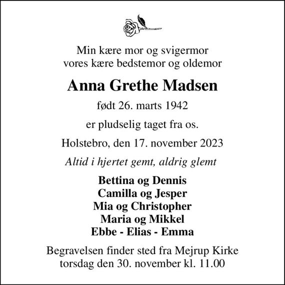 Min kære mor og svigermor vores kære bedstemor og oldemor
Anna Grethe Madsen
født 26. marts 1942
er pludselig taget fra os.
Holstebro, den 17. november 2023
Altid i hjertet gemt, aldrig glemt 
Bettina og Dennis Camilla og Jesper Mia og Christopher Maria og Mikkel Ebbe - Elias - Emma
Begravelsen finder sted fra Mejrup Kirke  torsdag den 30. november kl. 11.00