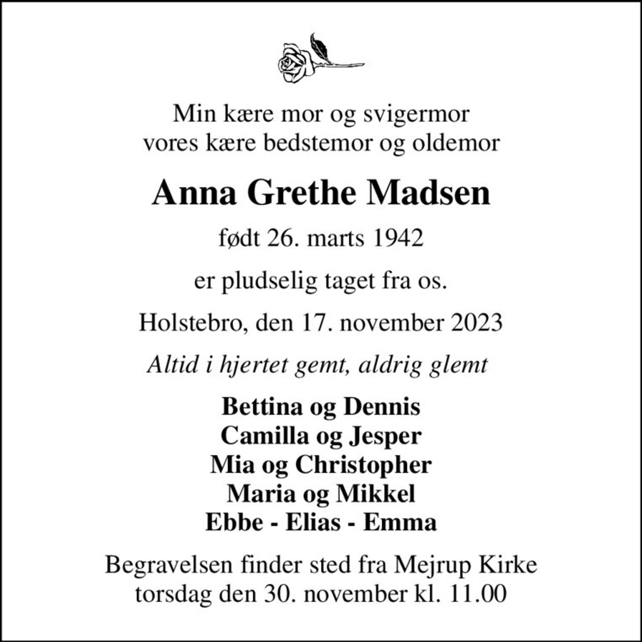 Min kære mor og svigermor vores kære bedstemor og oldemor
Anna Grethe Madsen
født 26. marts 1942
er pludselig taget fra os.
Holstebro, den 17. november 2023
Altid i hjertet gemt, aldrig glemt 
Bettina og Dennis Camilla og Jesper Mia og Christopher Maria og Mikkel Ebbe - Elias - Emma
Begravelsen finder sted fra Mejrup Kirke  torsdag den 30. november kl. 11.00