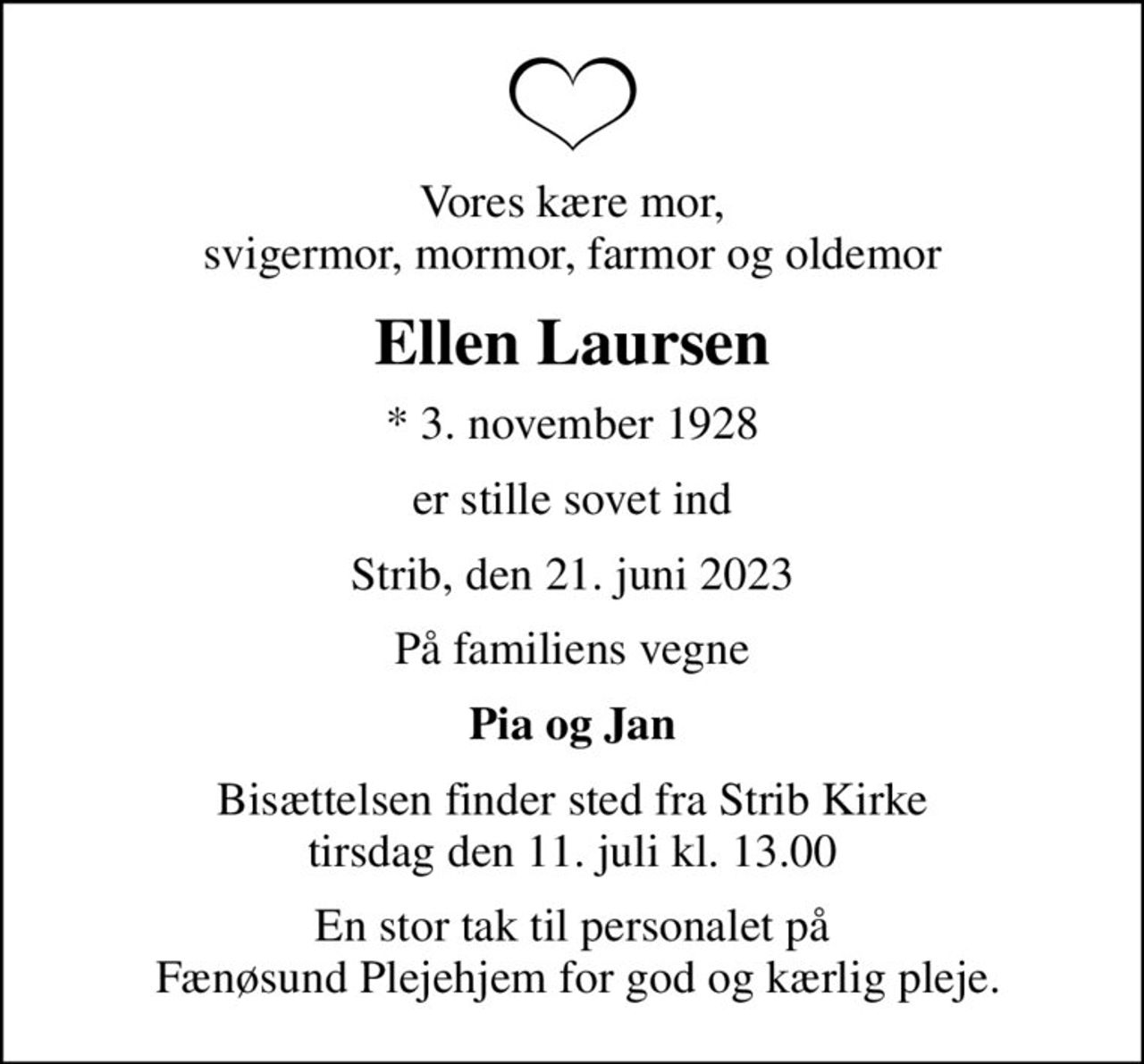 Vores kære mor, svigermor, mormor, farmor og oldemor
Ellen Laursen
* 3. november 1928
er stille sovet ind
Strib, den 21. juni 2023
På familiens vegne
Pia og Jan
Bisættelsen finder sted fra Strib Kirke  tirsdag den 11. juli kl. 13.00 
En stor tak til personalet på  Fænøsund Plejehjem for god og kærlig pleje.