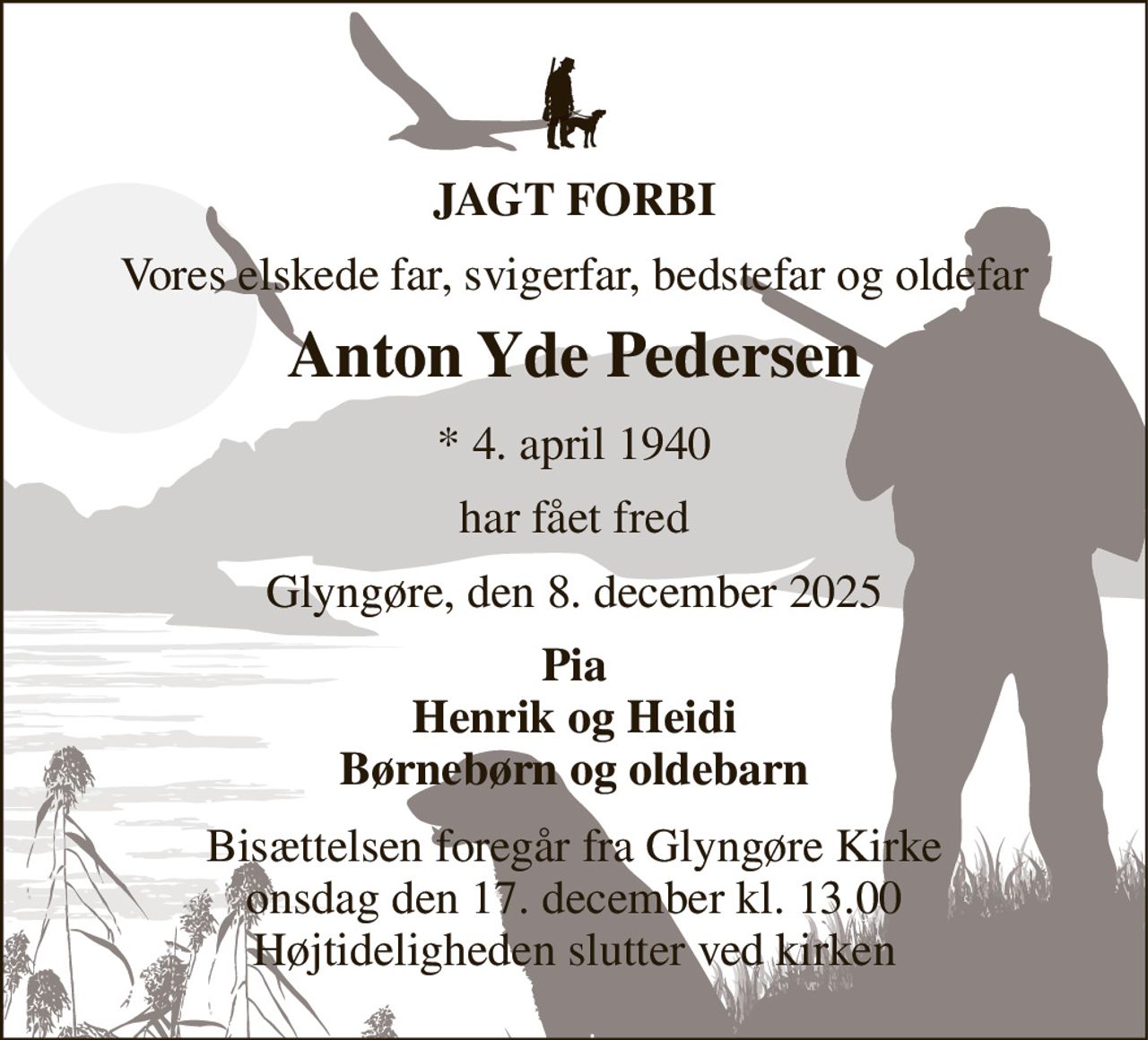 JAGT FORBI 
Vores elskede far, svigerfar, bedstefar og oldefar 
Anton Yde Pedersen 
*​ 4. april 1940 
har fået fred 
Glyngøre, den 8. december 2025 
Pia Henrik og Heidi Børnebørn og oldebarn 
Bisættelsen​ foregår fra Glyngøre Kirke​ onsdag den 17. december​ kl. 13.00 Højtideligheden slutter ved kirken