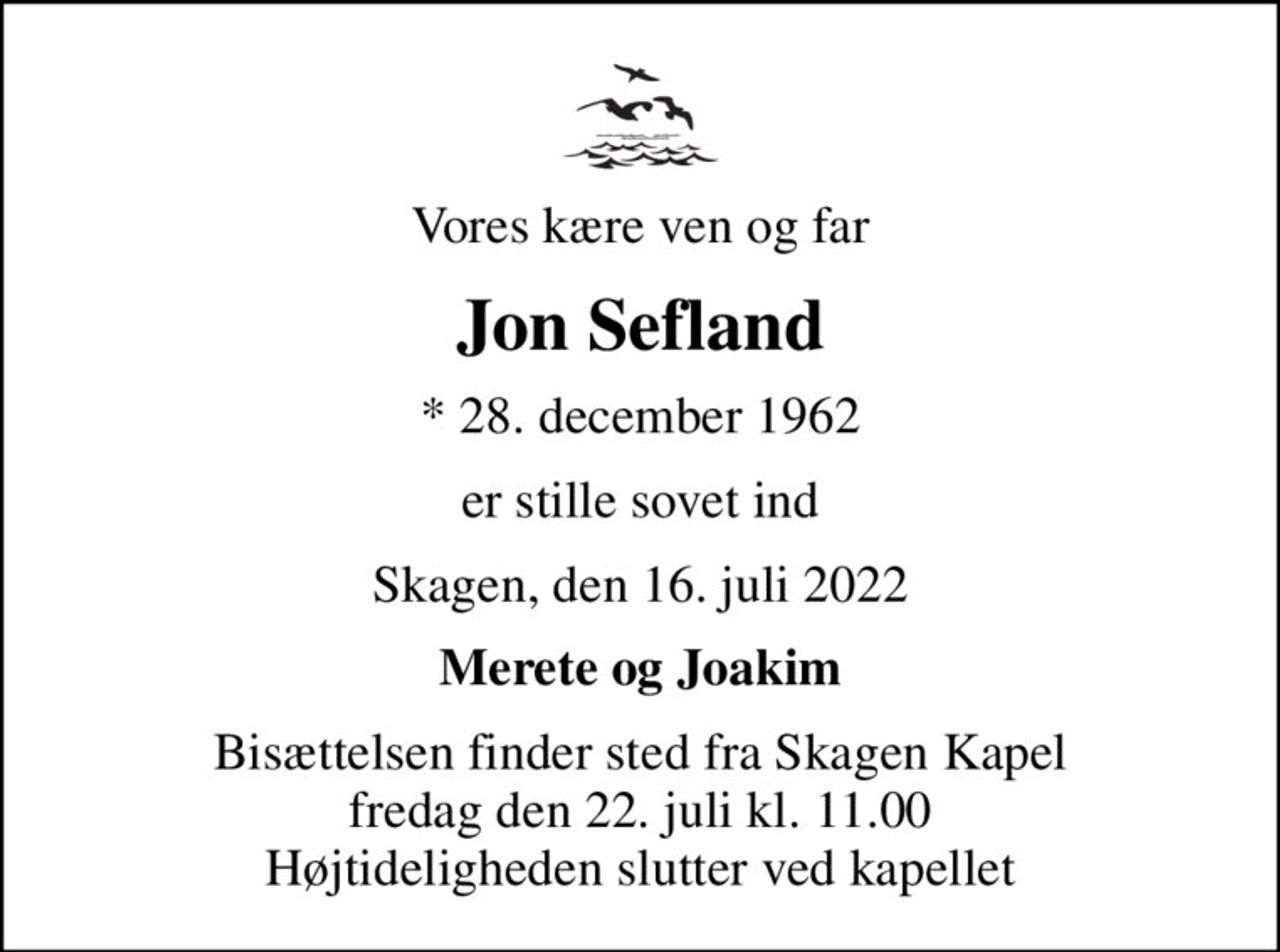 Vores kære ven og far
Jon Sefland
* 28. december 1962
er stille sovet ind
Skagen, den 16. juli 2022
Merete og Joakim
Bisættelsen finder sted fra Skagen Kapel  fredag den 22. juli kl. 11.00  Højtideligheden slutter ved kapellet