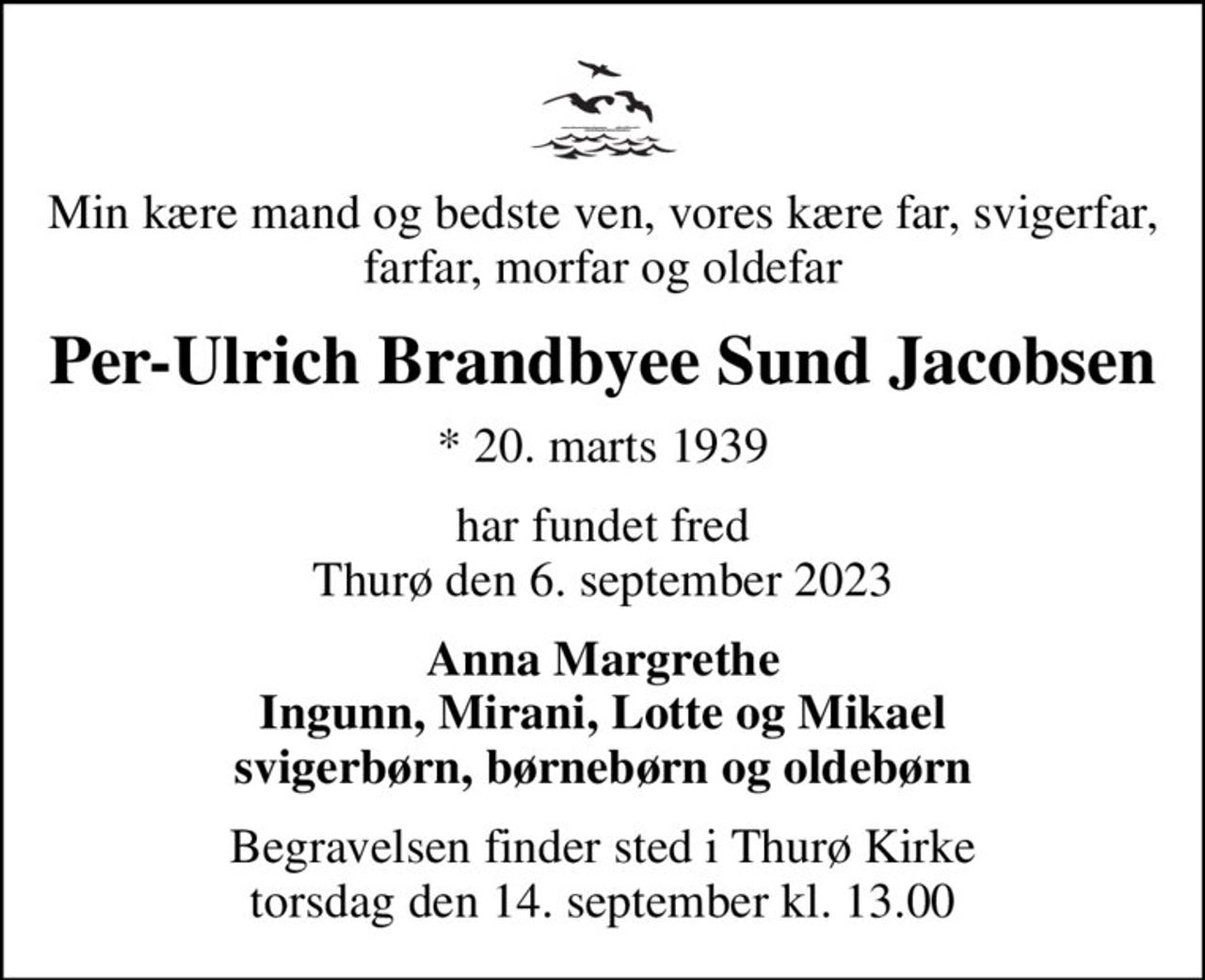 Min kære mand og bedste ven, vores kære far, svigerfar, farfar, morfar og oldefar
Per-Ulrich Brandbyee Sund Jacobsen
* 20. marts 1939
har fundet fred Thurø den 6. september 2023
Anna Margrethe Ingunn, Mirani, Lotte og Mikael svigerbørn, børnebørn og oldebørn
Begravelsen finder sted i Thurø Kirke  torsdag den 14. september kl. 13.00