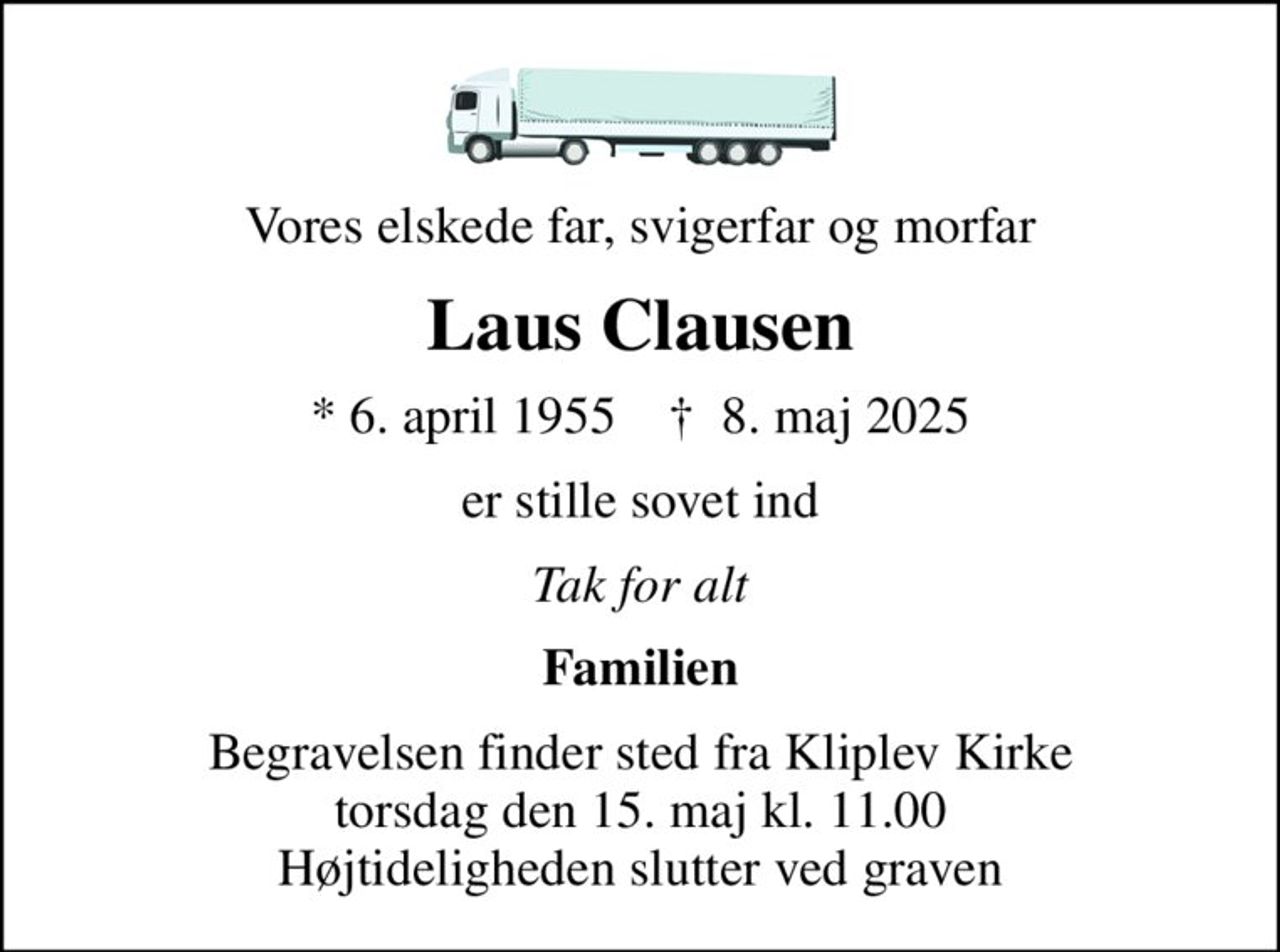Vores elskede far, svigerfar og morfar
Laus Clausen
* 6. april 1955    ✝ 8. maj 2025
er stille sovet ind
Tak for alt
Familien
Begravelsen finder sted fra Kliplev Kirke  torsdag den 15. maj kl. 11.00  Højtideligheden slutter ved graven