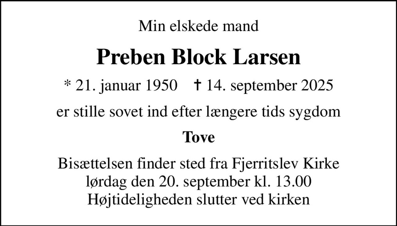 Min elskede mand
Preben Block Larsen
* 21. januar 1950    ✝ 14. september 2025
er stille sovet ind efter længere tids sygdom
Tove
Bisættelsen finder sted fra Fjerritslev Kirke  lørdag den 20. september kl. 13.00  Højtideligheden slutter ved kirken