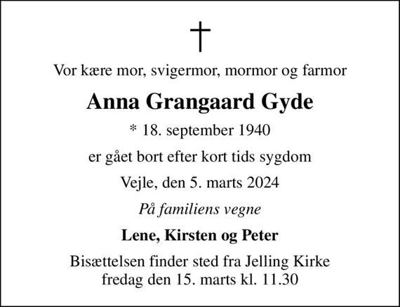 Vor kære mor, svigermor, mormor og farmor
Anna Grangaard Gyde
* 18. september 1940
er gået bort efter kort tids sygdom
Vejle, den 5. marts 2024
På familiens vegne
Lene, Kirsten og Peter
Bisættelsen finder sted fra Jelling Kirke  fredag den 15. marts kl. 11.30