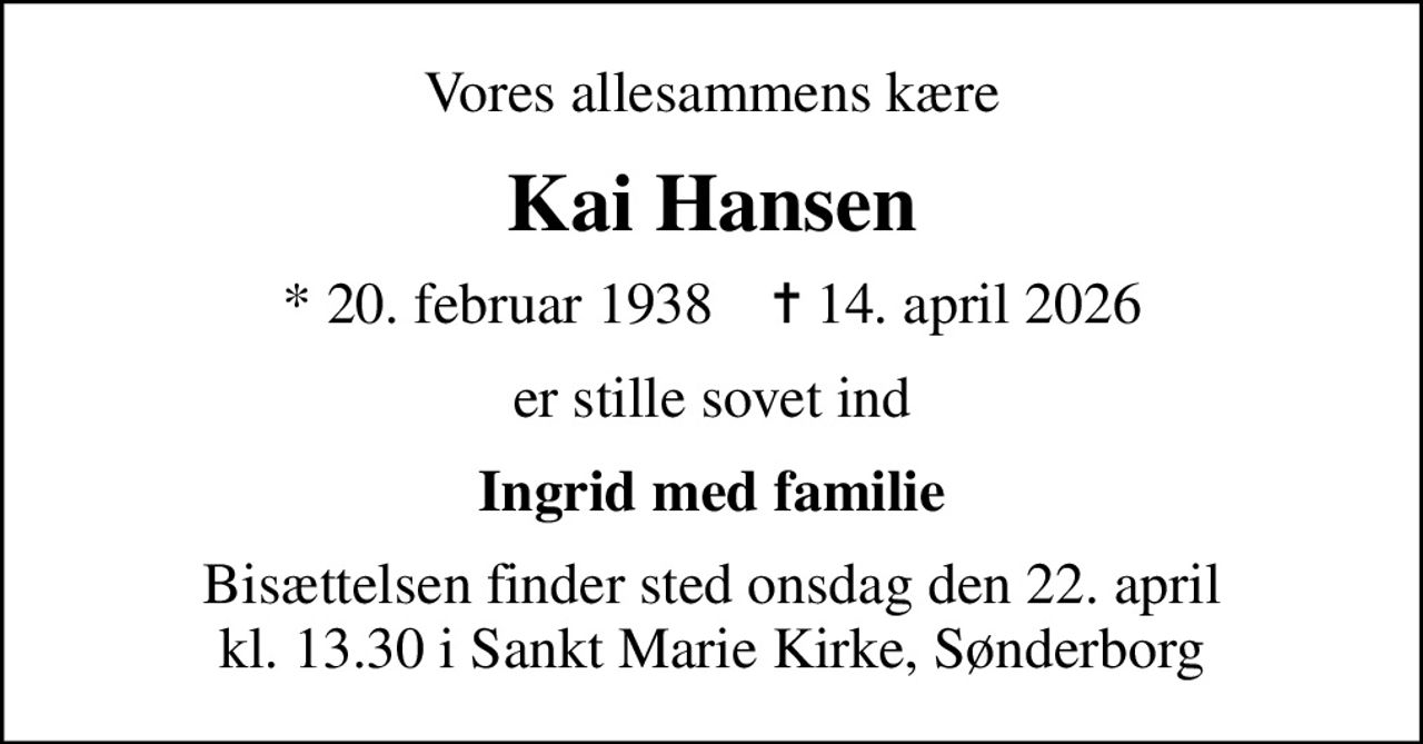 Vores allesammens kære
Kai Hansen
* 20. februar 1938    ✝ 14. april 2026
er stille sovet ind
Ingrid med familie
Bisættelsen finder sted onsdag den 22. april kl. 13.30 i Sankt Marie Kirke, Sønderborg